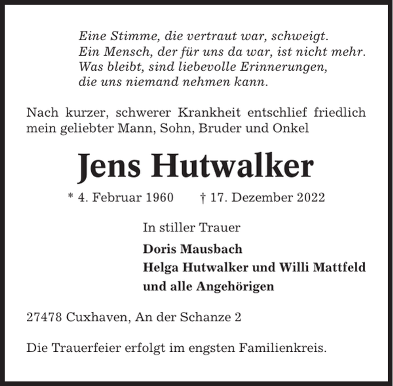 <p>Eine Stimme, die vertraut war, schweigt.<br />Ein Mensch, der für uns da war, ist nicht mehr.<br />Was bleibt, sind liebevolle Erinnerungen,<br />die uns niemand nehmen kann.<br />Nach kurzer, schwerer Krankheit entschlief friedlich<br />mein geliebter Mann, Sohn, Bruder und Onkel</p><p>Jens Hutwalker<br />* 4. Februar 1960</p><p>† 17. Dezember 2022</p><p>In stiller Trauer<br />Doris Mausbach<br />Helga Hutwalker und Willi Mattfeld<br />und alle Angehörigen<br />27478 Cuxhaven, An der Schanze 2<br />Die Trauerfeier erfolgt im engsten Familienkreis.</p>
