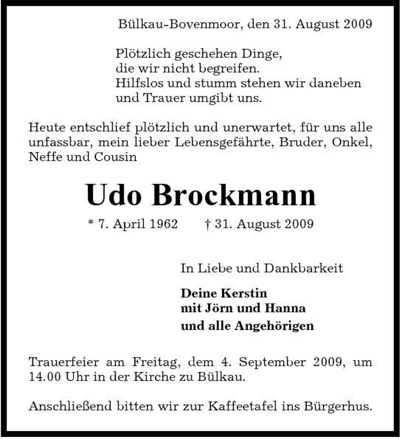 <p>Bülkau-Bovenmoor, den 31. August 2009 Plötzlich geschehen Dinge, die wir nicht begreifen. Hilfslos und stumm stehen wir daneben und Trauer umgibt uns. Heute entschlief plötzlich und unerwartet, für uns alle unfassbar, mein lieber Lebensgefährte, Bruder, Onkel, Neffe und Cousin</p><p>Udo Brockmann<br />* 7. April 1962 † 31. August 2009 In Liebe und Dankbarkeit Deine Kerstin mit Jörn und Hanna und alle Angehörigen Trauerfeier am Freitag, dem 4. September 2009, um 14.00 Uhr in der Kirche zu Bülkau. Anschließend bitten wir zur Kaffeetafel ins Bürgerhus.</p>