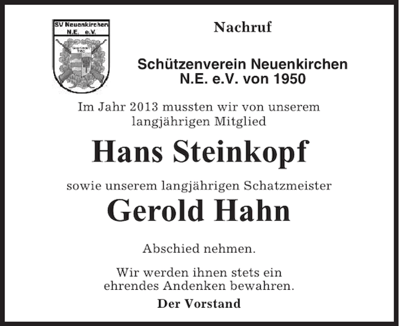 <p>Nachruf<br />Schützenverein Neuenkirchen<br />N.E. e.V. von 1950<br />Im Jahr 2013 mussten wir von unserem<br />langjährigen Mitglied</p><p>Hans Steinkopf<br />sowie unserem langjährigen Schatzmeister</p><p>Gerold Hahn<br />Abschied nehmen.<br />Wir werden ihnen stets ein<br />ehrendes Andenken bewahren.<br />Der Vorstand</p>