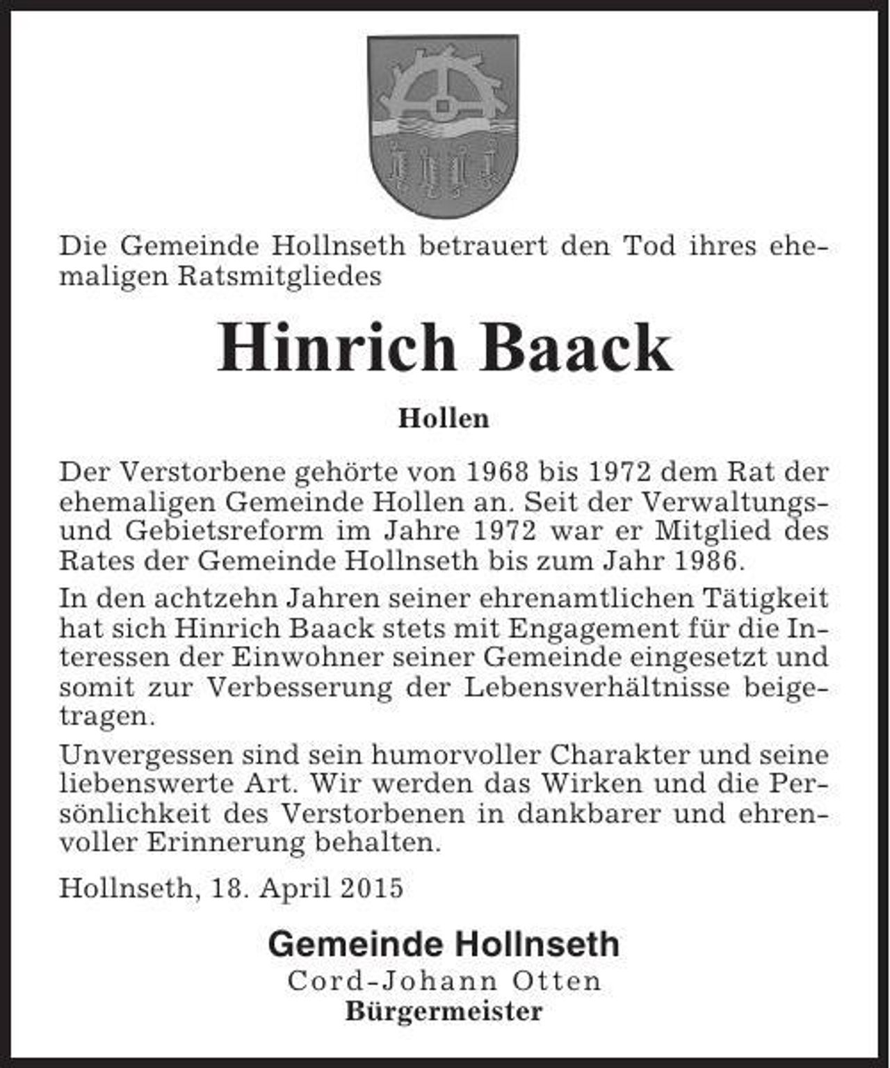 <p>Die Gemeinde Hollnseth betrauert den Tod ihres ehemaligen Ratsmitgliedes</p><p>Hinrich Baack<br />Hollen<br />Der Verstorbene gehörte von 1968 bis 1972 dem Rat der<br />ehemaligen Gemeinde Hollen an. Seit der Verwaltungsund Gebietsreform im Jahre 1972 war er Mitglied des<br />Rates der Gemeinde Hollnseth bis zum Jahr 1986.<br />In den achtzehn Jahren seiner ehrenamtlichen Tätigkeit<br />hat sich Hinrich Baack stets mit Engagement für die Interessen der Einwohner seiner Gemeinde eingesetzt und<br />somit zur Verbesserung der Lebensverhältnisse beigetragen.<br />Unvergessen sind sein humorvoller Charakter und seine<br />liebenswerte Art. Wir werden das Wirken und die Persönlichkeit des Verstorbenen in dankbarer und ehrenvoller Erinnerung behalten.<br />Hollnseth, 18. April 2015</p><p>Gemeinde Hollnseth<br />Cord-Johann Otten<br />Bürgermeister</p>