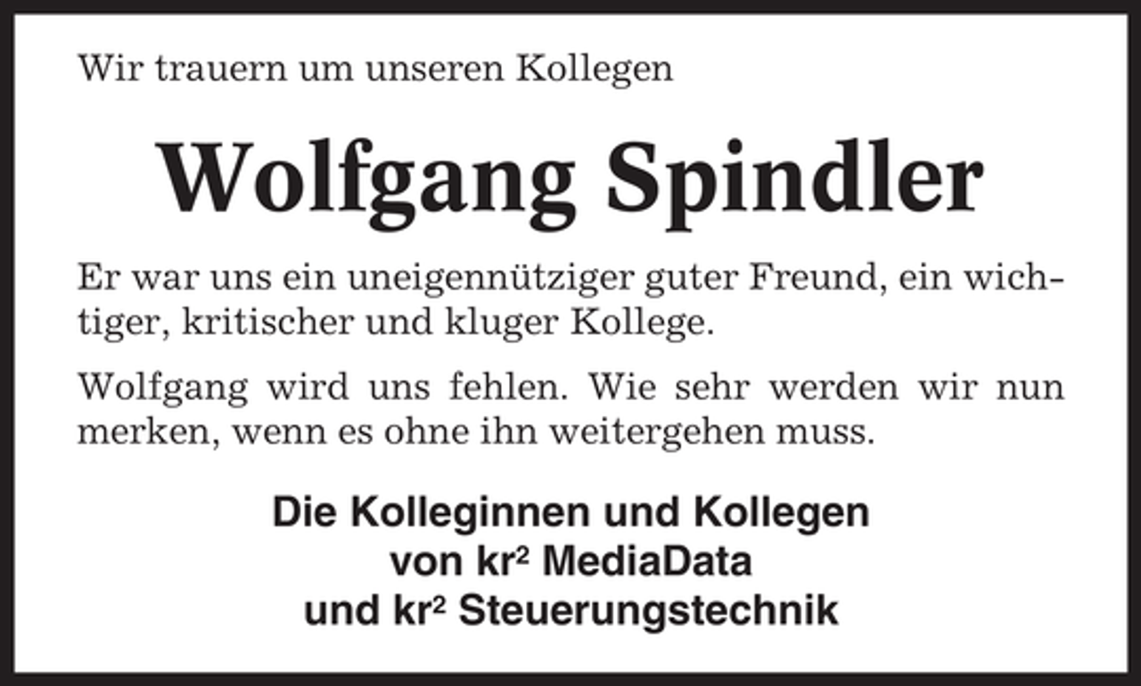 <p>Wir trauern um unseren Kollegen</p><p>Wolfgang Spindler<br />Er war uns ein uneigennütziger guter Freund, ein wichtiger, kritischer und kluger Kollege.<br />Wolfgang wird uns fehlen. Wie sehr werden wir nun<br />merken, wenn es ohne ihn weitergehen muss.</p><p>Die Kolleginnen und Kollegen<br />von kr2 MediaData<br />und kr2 Steuerungstechnik</p>
