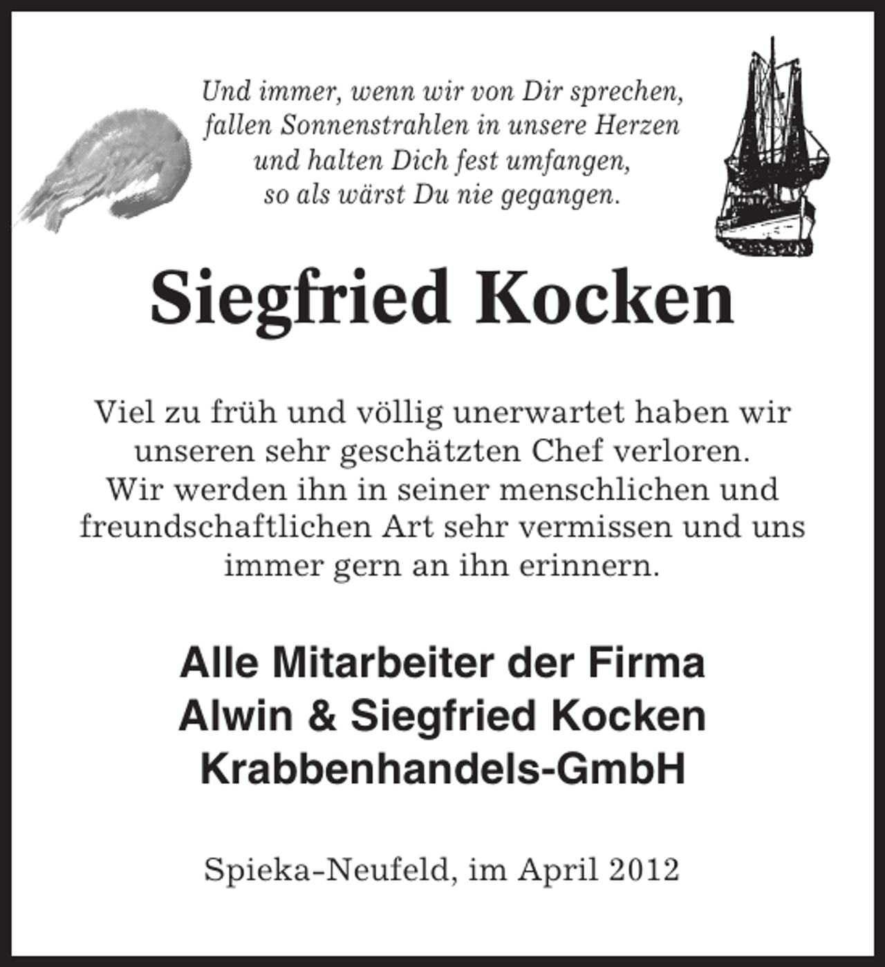 <p>Und immer, wenn wir von Dir sprechen,<br />fallen Sonnenstrahlen in unsere Herzen<br />und halten Dich fest umfangen,<br />so als wärst Du nie gegangen.</p><p>Siegfried Kocken<br />Viel zu früh und völlig unerwartet haben wir<br />unseren sehr geschätzten Chef verloren.<br />Wir werden ihn in seiner menschlichen und<br />freundschaftlichen Art sehr vermissen und uns<br />immer gern an ihn erinnern.</p><p>Alle Mitarbeiter der Firma<br />Alwin &amp; Siegfried Kocken<br />Krabbenhandels-GmbH<br />Spieka-Neufeld, im April 2012</p>