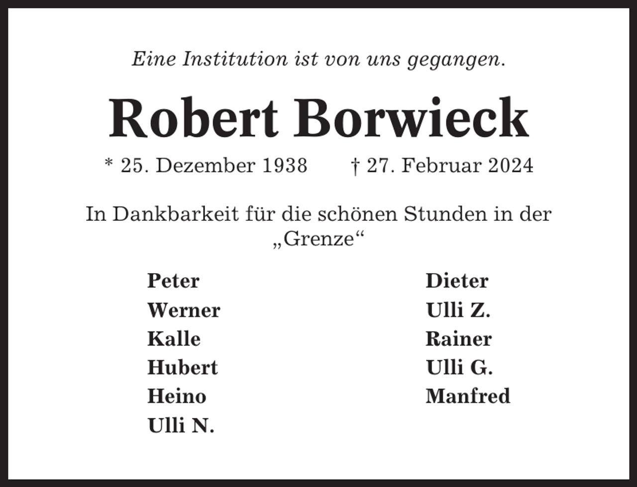 <p>Eine Institution ist von uns gegangen.</p><p>Robert Borwieck<br />* 25. Dezember 1938</p><p>† 27. Februar 2024</p><p>In Dankbarkeit für die schönen Stunden in der<br />„Grenze“<br />Peter<br />Werner<br />Kalle<br />Hubert<br />Heino<br />Ulli N.</p><p>Dieter<br />Ulli Z.<br />Rainer<br />Ulli G.<br />Manfred</p>