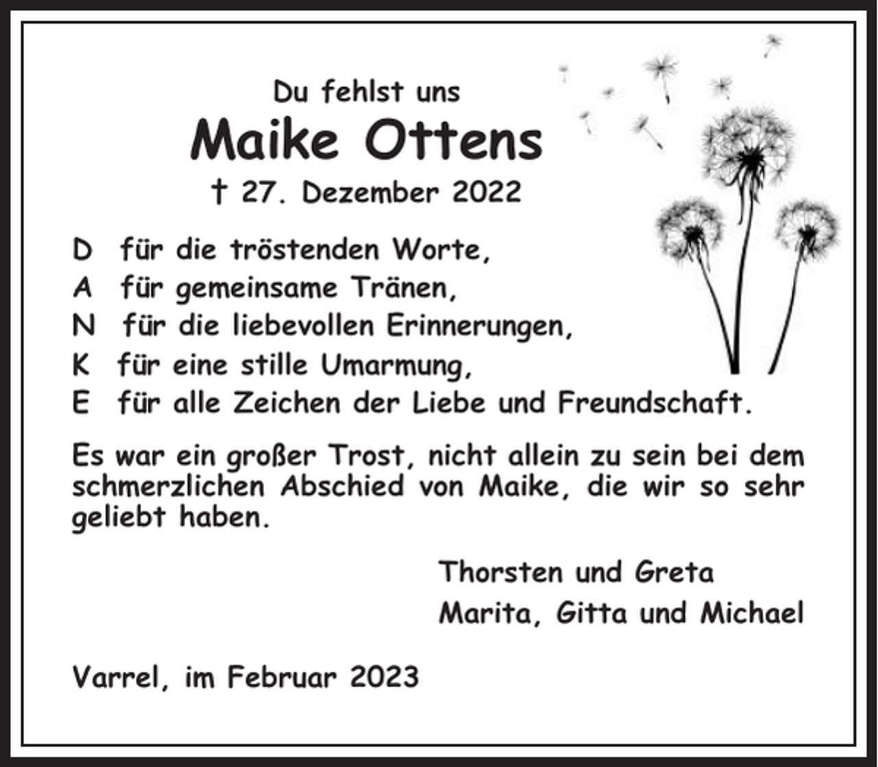 <p>Du fehlst uns</p><p>Maike Ottens<br />† 27. Dezember 2022<br />D<br />A<br />N<br />K<br />E</p><p>für die tröstenden Worte,<br />für gemeinsame Tränen,<br />für die liebevollen Erinnerungen,<br />für eine stille Umarmung,<br />für alle Zeichen der Liebe und Freundschaft.</p><p>Es war ein großer Trost, nicht allein zu sein bei dem<br />schmerzlichen Abschied von Maike, die wir so sehr<br />geliebt haben.<br />Thorsten und Greta<br />Marita, Gitta und Michael<br />Varrel, im Februar 2023</p>