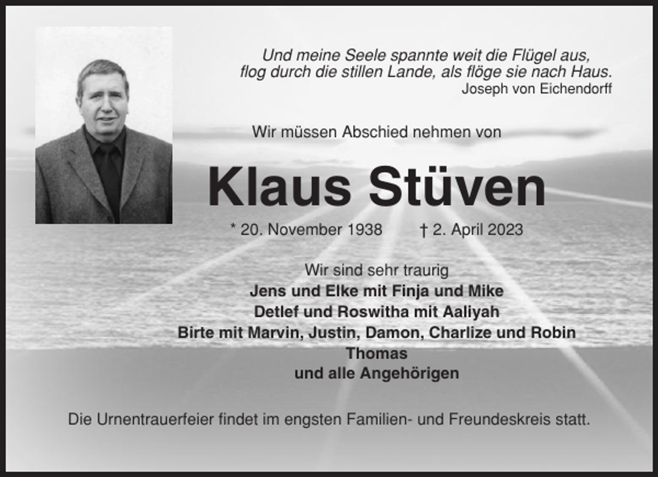 <p>Und meine Seele spannte weit die Flügel aus,<br />flog durch die stillen Lande, als flöge sie nach Haus.<br />Joseph von Eichendorff</p><p>Wir müssen Abschied nehmen von</p><p>Klaus Stüven<br />* 20. November 1938</p><p>† 2. April 2023</p><p>Wir sind sehr traurig<br />Jens und Elke mit Finja und Mike<br />Detlef und Roswitha mit Aaliyah<br />Birte mit Marvin, Justin, Damon, Charlize und Robin<br />Thomas<br />und alle Angehörigen<br />Die Urnentrauerfeier findet im engsten Familien- und Freundeskreis statt.</p>