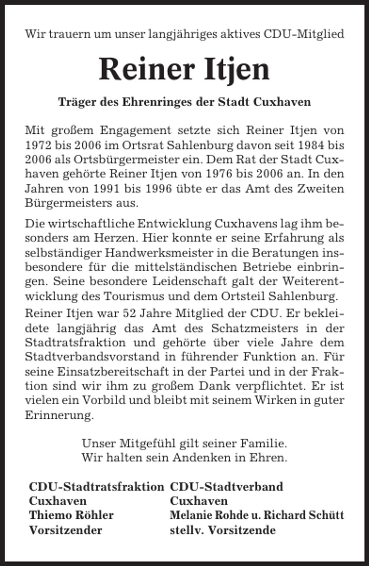 <p>Wir trauern um unser langjähriges aktives CDU-Mitglied</p><p>Reiner Itjen<br />Träger des Ehrenringes der Stadt Cuxhaven<br />Mit großem Engagement setzte sich Reiner Itjen von<br />1972 bis 2006 im Ortsrat Sahlenburg davon seit 1984 bis<br />2006 als Ortsbürgermeister ein. Dem Rat der Stadt Cuxhaven gehörte Reiner Itjen von 1976 bis 2006 an. In den<br />Jahren von 1991 bis 1996 übte er das Amt des Zweiten<br />Bürgermeisters aus.<br />Die wirtschaftliche Entwicklung Cuxhavens lag ihm besonders am Herzen. Hier konnte er seine Erfahrung als<br />selbständiger Handwerksmeister in die Beratungen insbesondere für die mittelständischen Betriebe einbringen. Seine besondere Leidenschaft galt der Weiterentwicklung des Tourismus und dem Ortsteil Sahlenburg.<br />Reiner Itjen war 52 Jahre Mitglied der CDU. Er bekleidete langjährig das Amt des Schatzmeisters in der<br />Stadtratsfraktion und gehörte über viele Jahre dem<br />Stadtverbandsvorstand in führender Funktion an. Für<br />seine Einsatzbereitschaft in der Partei und in der Fraktion sind wir ihm zu großem Dank verpflichtet. Er ist<br />vielen ein Vorbild und bleibt mit seinem Wirken in guter<br />Erinnerung.<br />Unser Mitgefühl gilt seiner Familie.<br />Wir halten sein Andenken in Ehren.<br />CDU-Stadtratsfraktion<br />Cuxhaven<br />Thiemo Röhler<br />Vorsitzender</p><p>CDU-Stadtverband<br />Cuxhaven<br />Melanie Rohde u. Richard Schütt<br />stellv. Vorsitzende</p>