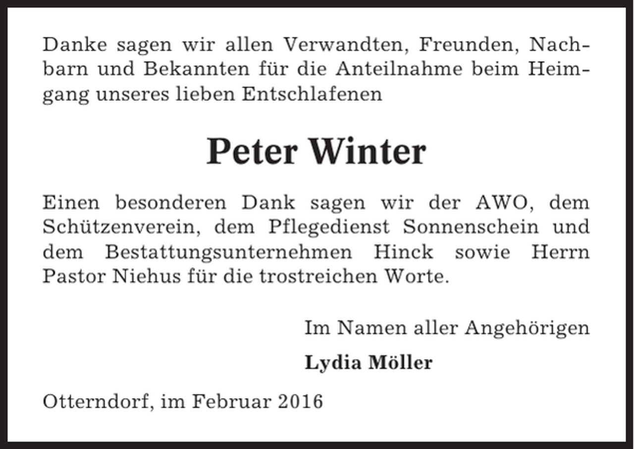 <p>Danke sagen wir allen Verwandten, Freunden, Nachbarn und Bekannten für die Anteilnahme beim Heimgang unseres lieben Entschlafenen</p><p>Peter Winter<br />Einen besonderen Dank sagen wir der AWO, dem<br />Schützenverein, dem Pflegedienst Sonnenschein und<br />dem Bestattungsunternehmen Hinck sowie Herrn<br />Pastor Niehus für die trostreichen Worte.<br />Im Namen aller Angehörigen<br />Lydia Möller<br />Otterndorf, im Februar 2016</p>