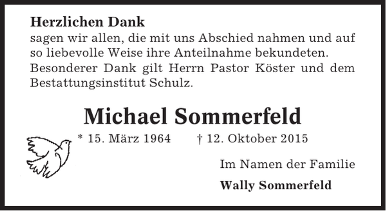 <p>Herzlichen Dank<br />sagen wir allen, die mit uns Abschied nahmen und auf<br />so liebevolle Weise ihre Anteilnahme bekundeten.<br />Besonderer Dank gilt Herrn Pastor Köster und dem<br />Bestattungsinstitut Schulz.</p><p>Michael Sommerfeld<br />* 15. März 1964</p><p>† 12. Oktober 2015<br />Im Namen der Familie<br />Wally Sommerfeld</p>