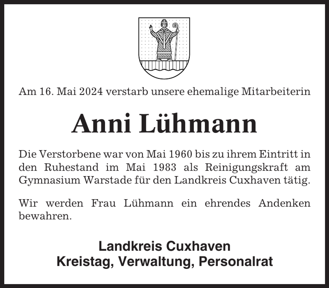 <p>Am 16. Mai 2024 verstarb unsere ehemalige Mitarbeiterin</p><p>Anni Lühmann<br />Die Verstorbene war von Mai 1960 bis zu ihrem Eintritt in<br />den Ruhestand im Mai 1983 als Reinigungskraft am<br />Gymnasium Warstade für den Landkreis Cuxhaven tätig.<br />Wir werden Frau Lühmann ein ehrendes Andenken<br />bewahren.</p><p>Landkreis Cuxhaven<br />Kreistag, Verwaltung, Personalrat</p>