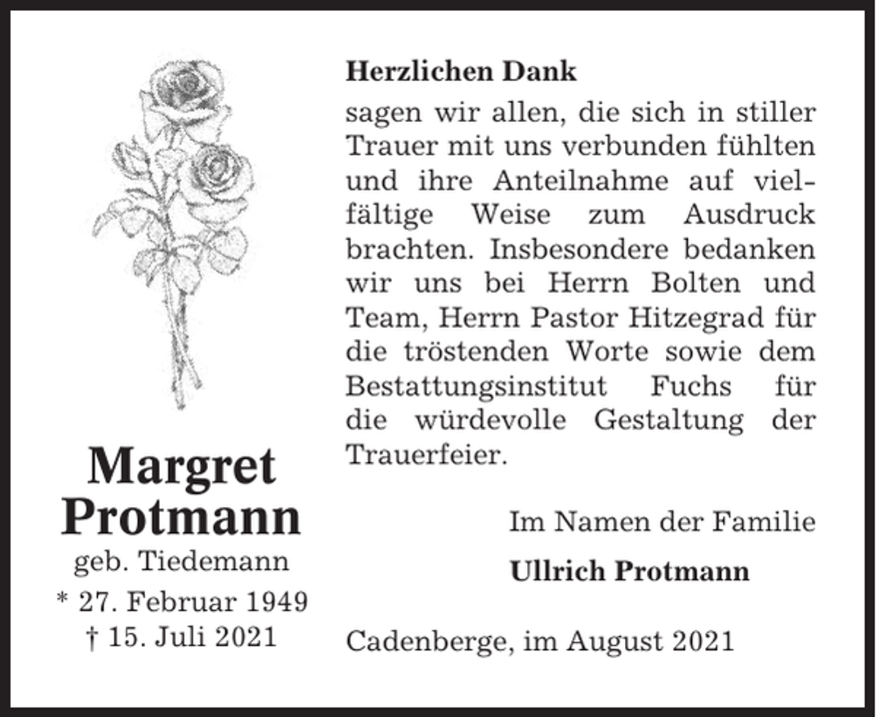<p>Margret<br />Protmann<br />geb. Tiedemann<br />* 27. Februar 1949<br />† 15. Juli 2021</p><p>Herzlichen Dank<br />sagen wir allen, die sich in stiller<br />Trauer mit uns verbunden fühlten<br />und ihre Anteilnahme auf vielfältige Weise zum Ausdruck<br />brachten. Insbesondere bedanken<br />wir uns bei Herrn Bolten und<br />Team, Herrn Pastor Hitzegrad für<br />die tröstenden Worte sowie dem<br />Bestattungsinstitut Fuchs für<br />die würdevolle Gestaltung der<br />Trauerfeier.<br />Im Namen der Familie<br />Ullrich Protmann<br />Cadenberge, im August 2021</p>