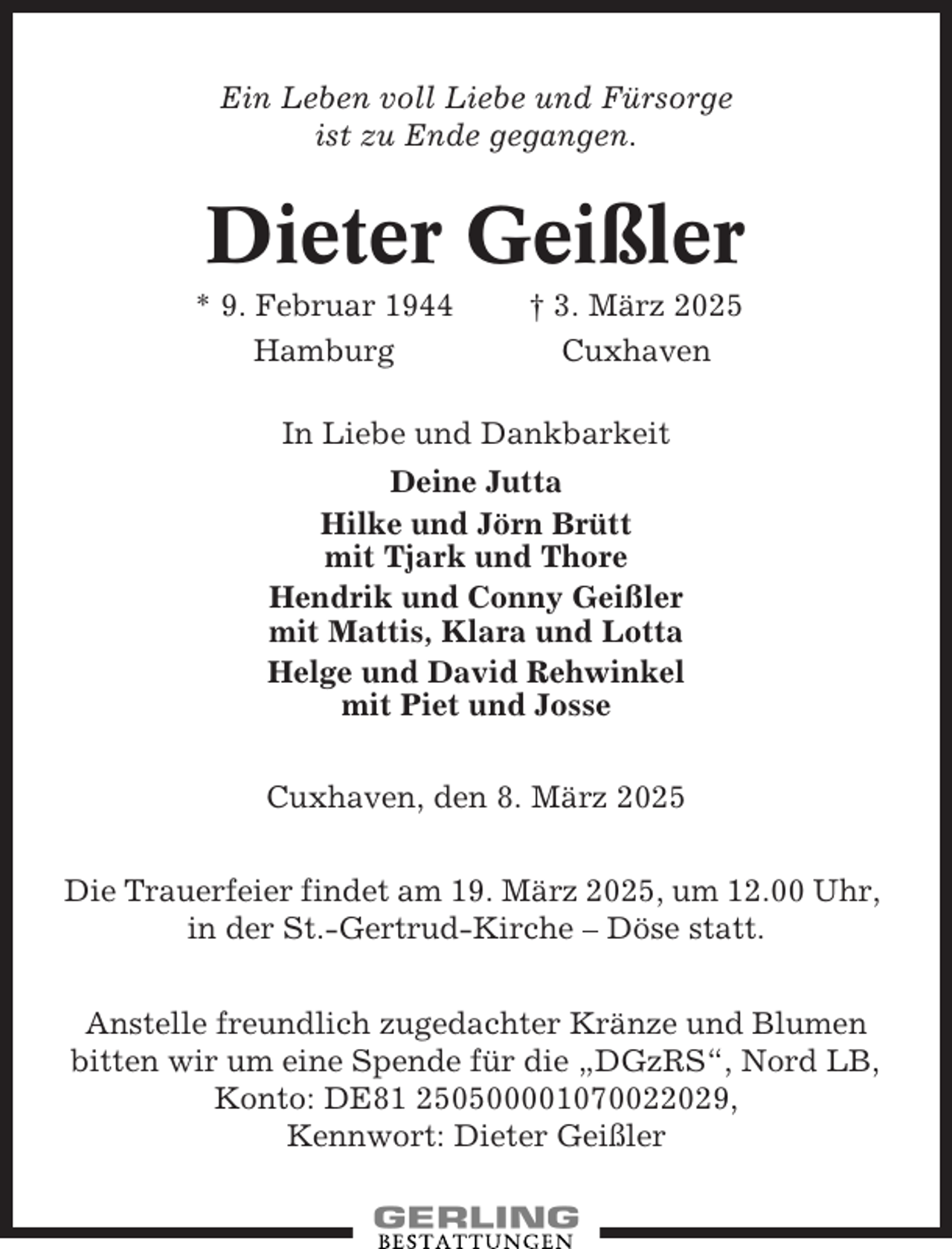 <p>Ein Leben voll Liebe und Fürsorge<br />ist zu Ende gegangen.</p><p>Dieter Geißler<br />* 9. Februar 1944<br />Hamburg</p><p>† 3. März 2025<br />Cuxhaven</p><p>In Liebe und Dankbarkeit<br />Deine Jutta<br />Hilke und Jörn Brütt<br />mit Tjark und Thore<br />Hendrik und Conny Geißler<br />mit Mattis, Klara und Lotta<br />Helge und David Rehwinkel<br />mit Piet und Josse<br />Cuxhaven, den 8. März 2025<br />Die Trauerfeier findet am 19. März 2025, um 12.00 Uhr,<br />in der St.-Gertrud-Kirche – Döse statt.<br />Anstelle freundlich zugedachter Kränze und Blumen<br />bitten wir um eine Spende für die „DGzRS“, Nord LB,<br />Konto: DE81 250500001070022029,<br />Kennwort: Dieter Geißler</p>
