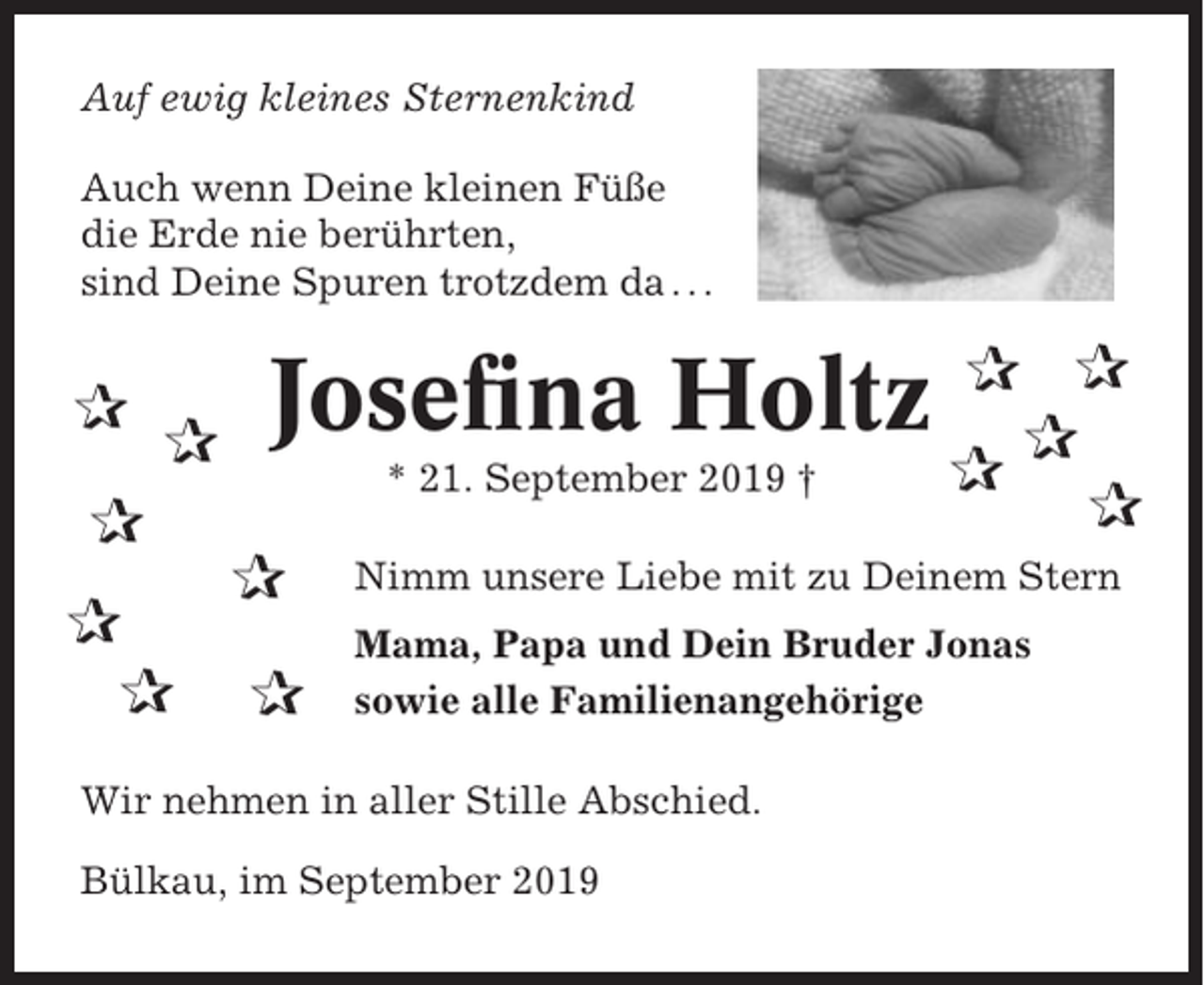 <p>Auf ewig kleines Sternenkind<br />Auch wenn Deine kleinen Füße<br />die Erde nie berührten,<br />sind Deine Spuren trotzdem da . . .</p><p>✰</p><p>✰</p><p>Josefina Holtz<br />* 21. September 2019 †</p><p>✰<br />✰<br />✰</p><p>✰<br />✰</p><p>✰ ✰<br />✰<br />✰<br />✰</p><p>Nimm unsere Liebe mit zu Deinem Stern<br />Mama, Papa und Dein Bruder Jonas<br />sowie alle Familienangehörige</p><p>Wir nehmen in aller Stille Abschied.<br />Bülkau, im September 2019</p>