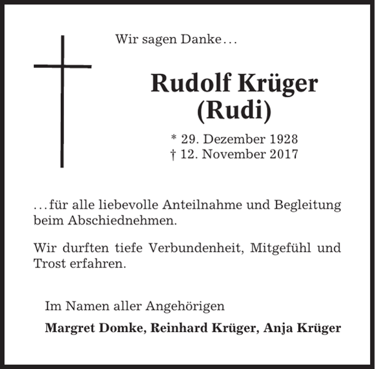 <p>Wir sagen Danke . . .</p><p>Rudolf Krüger<br />(Rudi)<br />* 29. Dezember 1928<br />† 12. November 2017</p><p>. . . für alle liebevolle Anteilnahme und Begleitung<br />beim Abschiednehmen.<br />Wir durften tiefe Verbundenheit, Mitgefühl und<br />Trost erfahren.<br />Im Namen aller Angehörigen<br />Margret Domke, Reinhard Krüger, Anja Krüger</p>