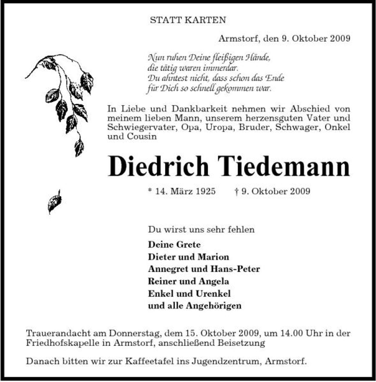 <p>STATT KARTEN Armstorf, den 9. Oktober 2009</p><p>Nun ruhen Deine fleißigen Hände, die tätig waren immerdar. Du ahntest nicht, dass schon das Ende für Dich so schnell gekommen war.<br />In Liebe und Dankbarkeit nehmen wir Abschied von meinem lieben Mann, unserem herzensguten Vater und Schwiegervater, Opa, Uropa, Bruder, Schwager, Onkel und Cousin</p><p>Diedrich Tiedemann<br />* 14. März 1925 † 9. Oktober 2009 Du wirst uns sehr fehlen Deine Grete Dieter und Marion Annegret und Hans-Peter Reiner und Angela Enkel und Urenkel und alle Angehörigen Trauerandacht am Donnerstag, dem 15. Oktober 2009, um 14.00 Uhr in der Friedhofskapelle in Armstorf, anschließend Beisetzung Danach bitten wir zur Kaffeetafel ins Jugendzentrum, Armstorf.</p>