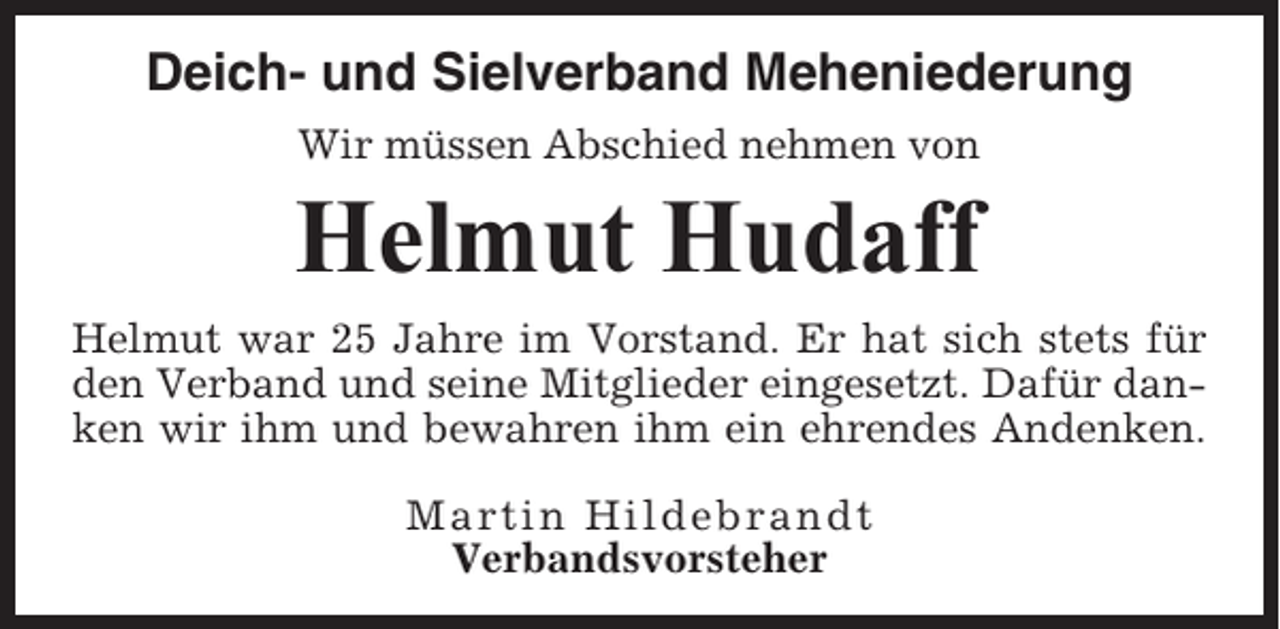 <p>Deich- und Sielverband Meheniederung<br />Wir müssen Abschied nehmen von</p><p>Helmut Hudaff<br />Helmut war 25 Jahre im Vorstand. Er hat sich stets für<br />den Verband und seine Mitglieder eingesetzt. Dafür danken wir ihm und bewahren ihm ein ehrendes Andenken.<br />Martin Hildebrandt<br />Verbandsvorsteher</p>
