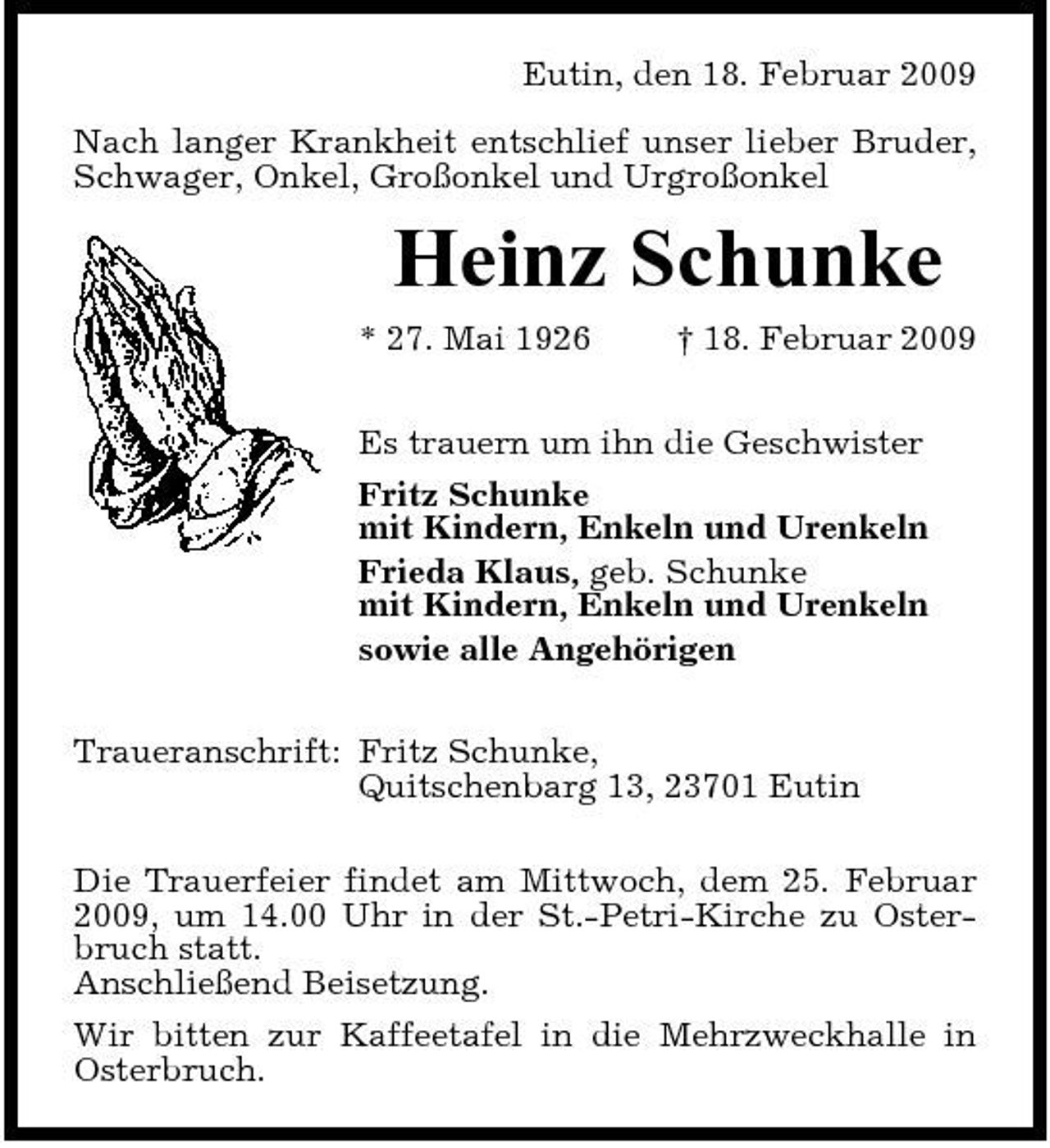 <p>Eutin, den 18. Februar 2009 Nach langer Krankheit entschlief unser lieber Bruder, Schwager, Onkel, Großonkel und Urgroßonkel</p><p>Heinz Schunke<br />* 27. Mai 1926 † 18. Februar 2009 Es trauern um ihn die Geschwister Fritz Schunke mit Kindern, Enkeln und Urenkeln Frieda Klaus, geb. Schunke mit Kindern, Enkeln und Urenkeln sowie alle Angehörigen Traueranschrift: Fritz Schunke, Quitschenbarg 13, 23701 Eutin Die Trauerfeier findet am Mittwoch, dem 25. Februar 2009, um 14.00 Uhr in der St.-Petri-Kirche zu Osterbruch statt. Anschließend Beisetzung. Wir bitten zur Kaffeetafel in die Mehrzweckhalle in Osterbruch.</p>