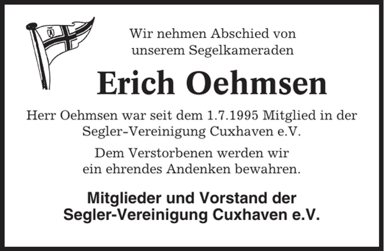 <p>Wir nehmen Abschied von<br />unserem Segelkameraden</p><p>Erich Oehmsen<br />Herr Oehmsen war seit dem 1.7.1995 Mitglied in der<br />Segler-Vereinigung Cuxhaven e.V.<br />Dem Verstorbenen werden wir<br />ein ehrendes Andenken bewahren.</p><p>Mitglieder und Vorstand der<br />Segler-Vereinigung Cuxhaven e.V.</p>