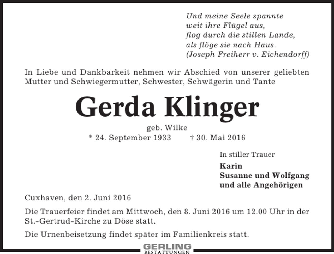 <p>Und meine Seele spannte<br />weit ihre Flügel aus,<br />flog durch die stillen Lande,<br />als flöge sie nach Haus.<br />(Joseph Freiherr v. Eichendorff)<br />In Liebe und Dankbarkeit nehmen wir Abschied von unserer geliebten<br />Mutter und Schwiegermutter, Schwester, Schwägerin und Tante</p><p>Gerda Klinger<br />geb. Wilke<br />* 24. September 1933<br />† 30. Mai 2016<br />In stiller Trauer</p><p>Karin<br />Susanne und Wolfgang<br />und alle Angehörigen<br />Cuxhaven, den 2. Juni 2016<br />Die Trauerfeier findet am Mittwoch, den 8. Juni 2016 um 12.00 Uhr in der<br />St.-Gertrud-Kirche zu Döse statt.<br />Die Urnenbeisetzung findet später im Familienkreis statt.</p>