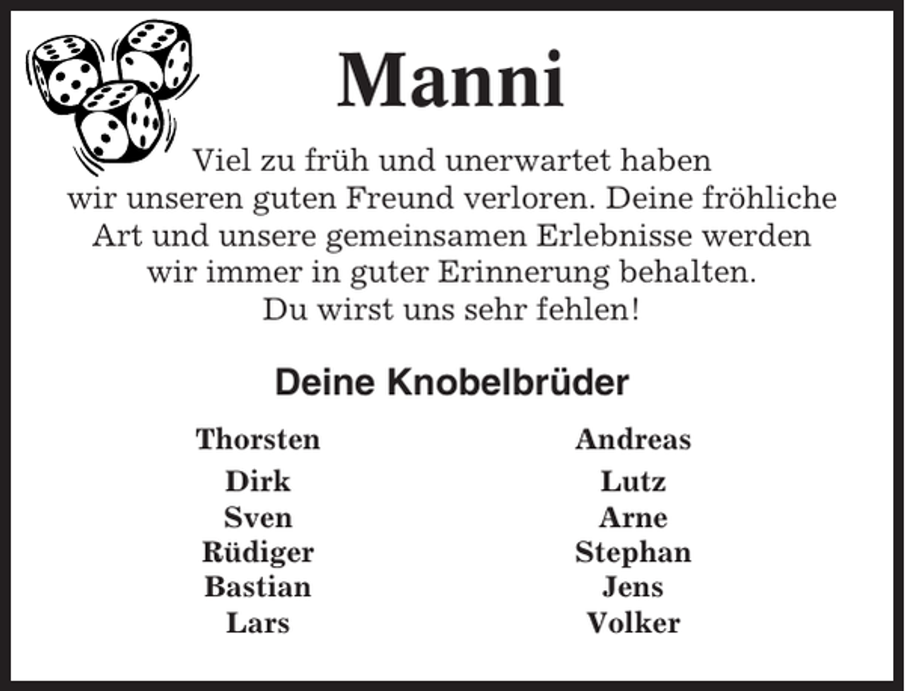 <p>Manni<br />Viel zu früh und unerwartet haben<br />wir unseren guten Freund verloren. Deine fröhliche<br />Art und unsere gemeinsamen Erlebnisse werden<br />wir immer in guter Erinnerung behalten.<br />Du wirst uns sehr fehlen!</p><p>Deine Knobelbrüder<br />Thorsten<br />Dirk<br />Sven<br />Rüdiger<br />Bastian<br />Lars</p><p>Andreas<br />Lutz<br />Arne<br />Stephan<br />Jens<br />Volker</p>