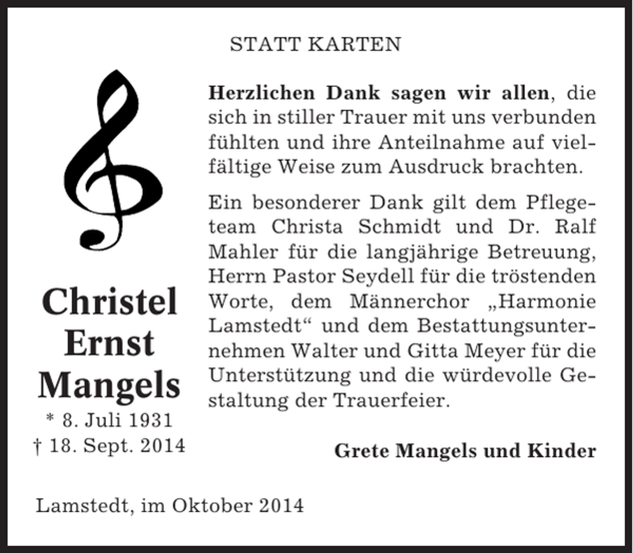 <p>STATT KARTEN<br />Herzlichen Dank sagen wir allen, die<br />sich in stiller Trauer mit uns verbunden<br />fühlten und ihre Anteilnahme auf vielfältige Weise zum Ausdruck brachten.</p><p>Christel<br />Ernst<br />Mangels</p><p>Ein besonderer Dank gilt dem Pflegeteam Christa Schmidt und Dr. Ralf<br />Mahler für die langjährige Betreuung,<br />Herrn Pastor Seydell für die tröstenden<br />Worte, dem Männerchor „Harmonie<br />Lamstedt“ und dem Bestattungsunternehmen Walter und Gitta Meyer für die<br />Unterstützung und die würdevolle Gestaltung der Trauerfeier.</p><p>* 8. Juli 1931<br />† 18. Sept. 2014</p><p>Grete Mangels und Kinder</p><p>Lamstedt, im Oktober 2014</p>