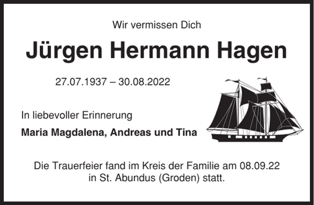 <p>Wir vermissen Dich</p><p>Jürgen Hermann Hagen<br />27.07.1937 – 30.08.2022<br />In liebevoller Erinnerung<br />Maria Magdalena, Andreas und Tina<br />Die Trauerfeier fand im Kreis der Familie am 08.09.22<br />in St. Abundus (Groden) statt.</p>