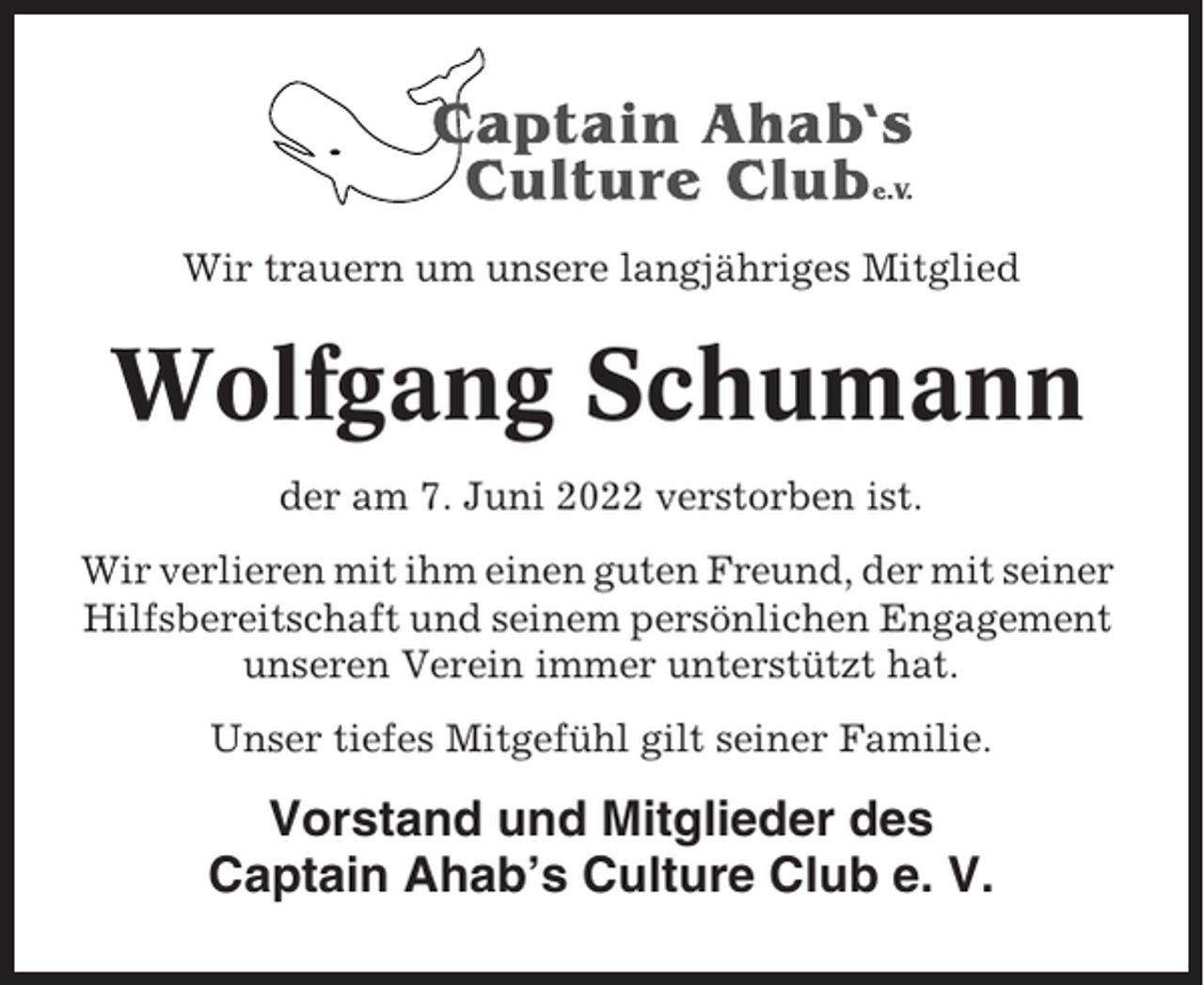 <p>Wir trauern um unsere langjähriges Mitglied</p><p>Wolfgang Schumann<br />der am 7. Juni 2022 verstorben ist.<br />Wir verlieren mit ihm einen guten Freund, der mit seiner<br />Hilfsbereitschaft und seinem persönlichen Engagement<br />unseren Verein immer unterstützt hat.<br />Unser tiefes Mitgefühl gilt seiner Familie.</p><p>Vorstand und Mitglieder des<br />Captain Ahab’s Culture Club e. V.</p>