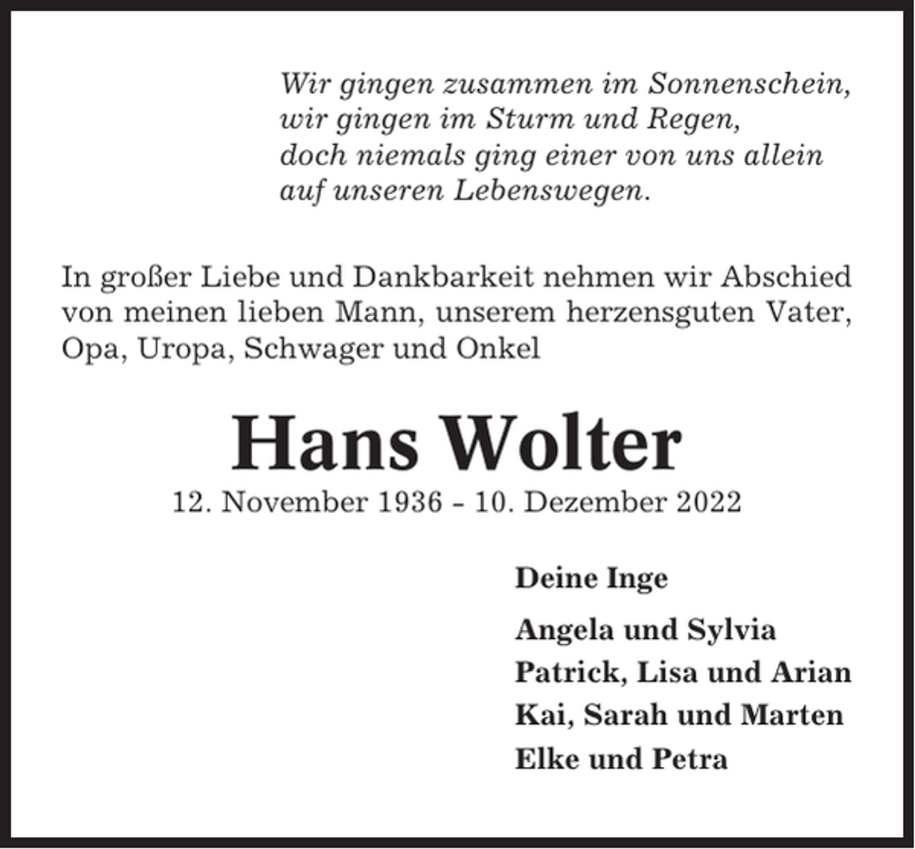 <p>Wir gingen zusammen im Sonnenschein,<br />wir gingen im Sturm und Regen,<br />doch niemals ging einer von uns allein<br />auf unseren Lebenswegen.<br />In großer Liebe und Dankbarkeit nehmen wir Abschied<br />von meinen lieben Mann, unserem herzensguten Vater,<br />Opa, Uropa, Schwager und Onkel</p><p>Hans Wolter<br />12. November 1936 - 10. Dezember 2022<br />Deine Inge<br />Angela und Sylvia<br />Patrick, Lisa und Arian<br />Kai, Sarah und Marten<br />Elke und Petra</p>