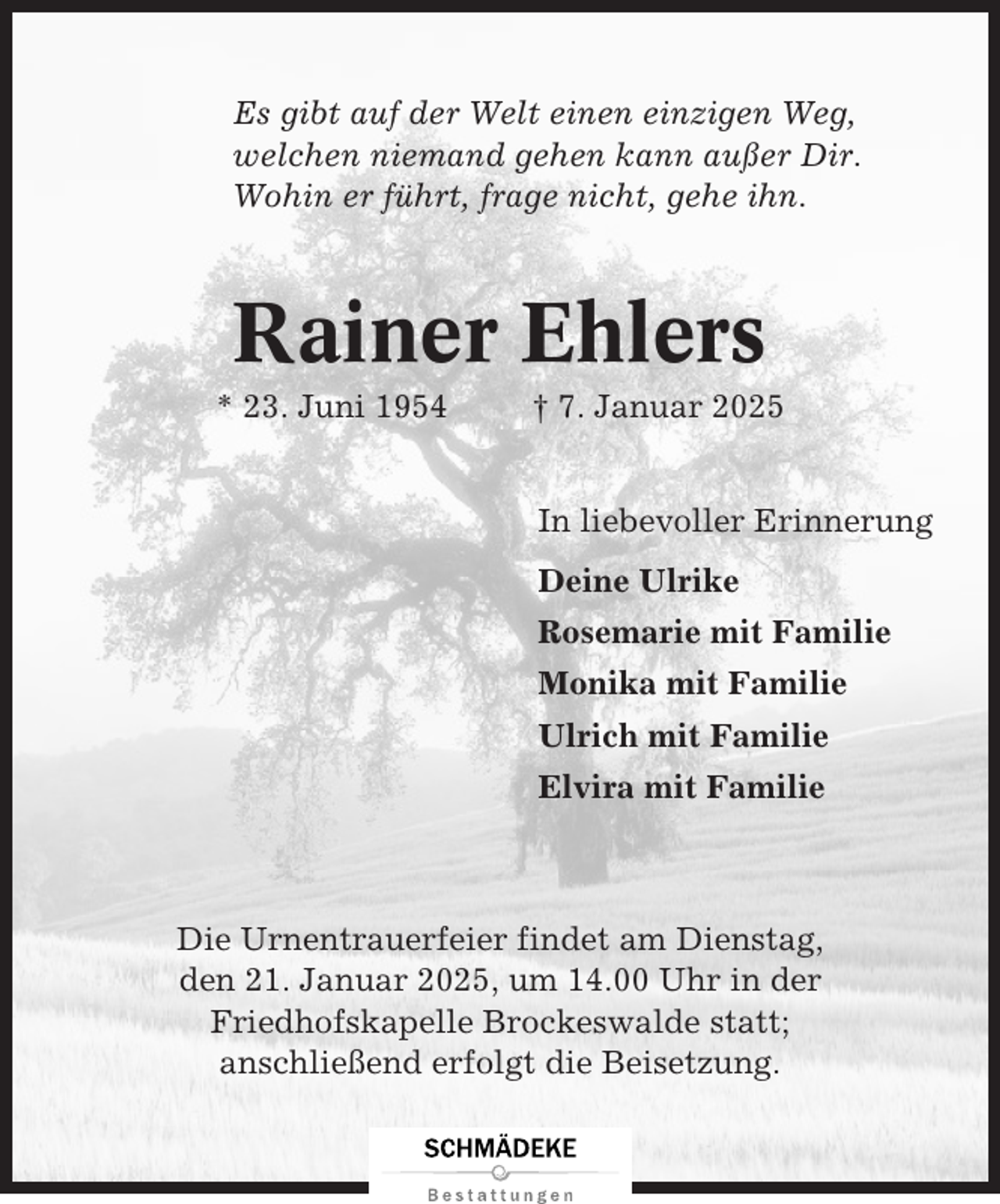 <p>Es gibt auf der Welt einen einzigen Weg,<br />welchen niemand gehen kann außer Dir.<br />Wohin er führt, frage nicht, gehe ihn.</p><p>Rainer Ehlers<br />* 23. Juni 1954</p><p>† 7. Januar 2025</p><p>In liebevoller Erinnerung<br />Deine Ulrike<br />Rosemarie mit Familie<br />Monika mit Familie<br />Ulrich mit Familie<br />Elvira mit Familie</p><p>Die Urnentrauerfeier findet am Dienstag,<br />den 21. Januar 2025, um 14.00 Uhr in der<br />Friedhofskapelle Brockeswalde statt;<br />anschließend erfolgt die Beisetzung.</p>