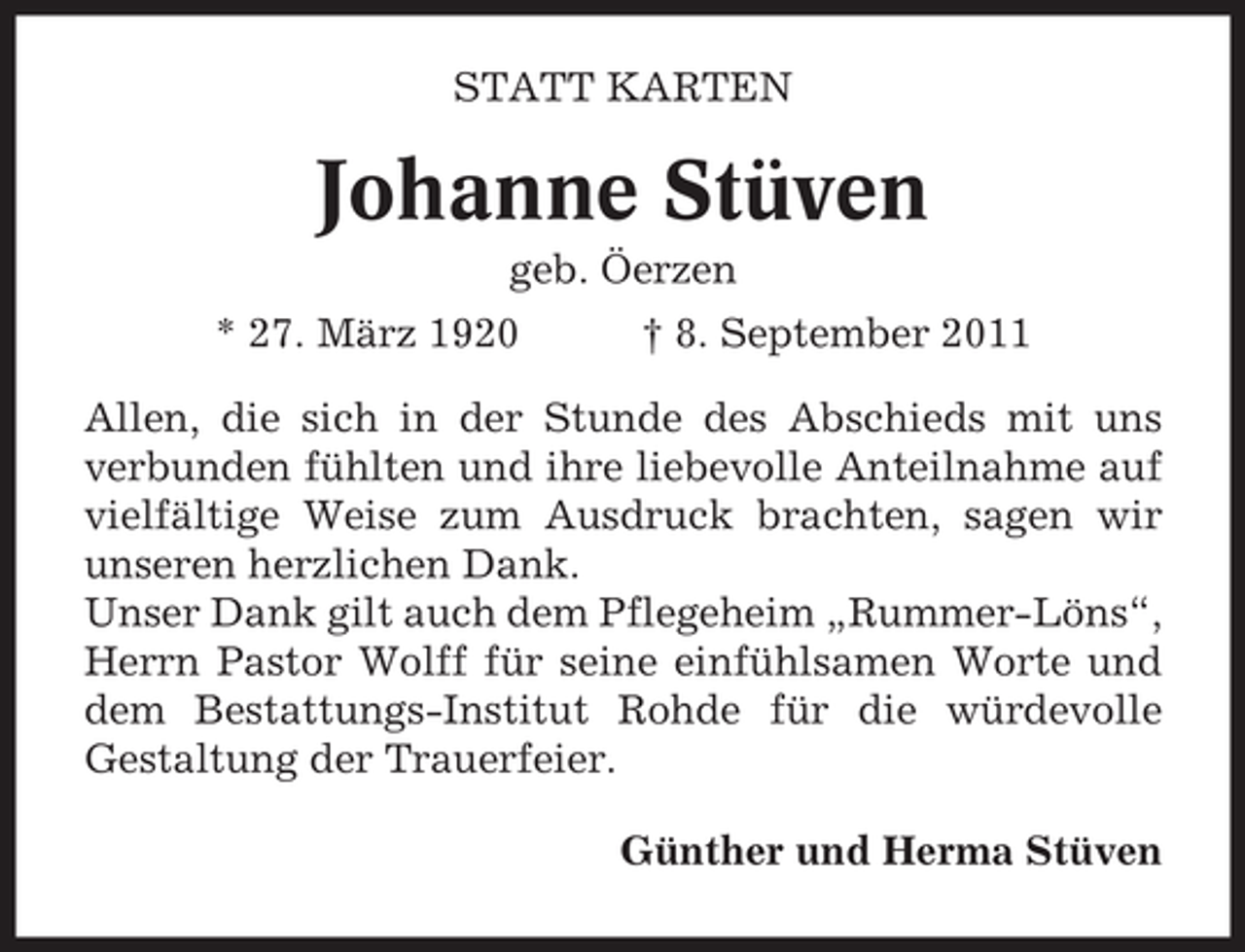 <p>STATT KARTEN</p><p>Johanne Stüven<br />geb. Öerzen<br />* 27. März 1920</p><p>† 8. September 2011</p><p>Allen, die sich in der Stunde des Abschieds mit uns<br />verbunden fühlten und ihre liebevolle Anteilnahme auf<br />vielfältige Weise zum Ausdruck brachten, sagen wir<br />unseren herzlichen Dank.<br />Unser Dank gilt auch dem Pflegeheim „Rummer-Löns“,<br />Herrn Pastor Wolff für seine einfühlsamen Worte und<br />dem Bestattungs-Institut Rohde für die würdevolle<br />Gestaltung der Trauerfeier.<br />Günther und Herma Stüven</p>