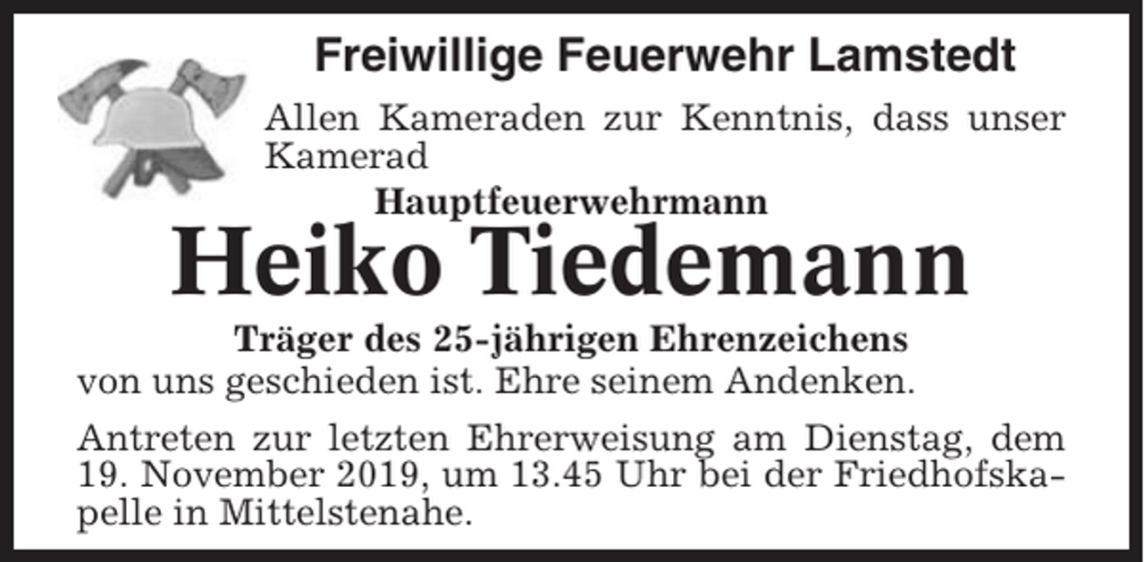 <p>Freiwillige Feuerwehr Lamstedt<br />Allen Kameraden zur Kenntnis, dass unser<br />Kamerad<br />Hauptfeuerwehrmann</p><p>Heiko Tiedemann<br />Träger des 25-jährigen Ehrenzeichens<br />von uns geschieden ist. Ehre seinem Andenken.<br />Antreten zur letzten Ehrerweisung am Dienstag, dem<br />19. November 2019, um 13.45 Uhr bei der Friedhofskapelle in Mittelstenahe.</p>