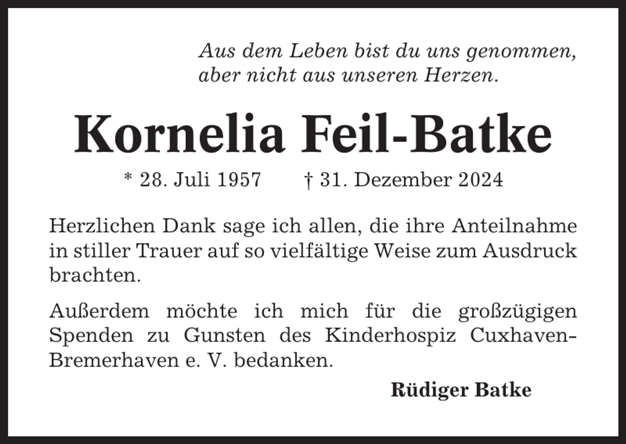<p>Aus dem Leben bist du uns genommen,<br />aber nicht aus unseren Herzen.</p><p>Kornelia Feil-Batke<br />* 28. Juli 1957</p><p>† 31. Dezember 2024</p><p>Herzlichen Dank sage ich allen, die ihre Anteilnahme<br />in stiller Trauer auf so vielfältige Weise zum Ausdruck<br />brachten.<br />Außerdem möchte ich mich für die großzügigen<br />Spenden zu Gunsten des Kinderhospiz CuxhavenBremerhaven e. V. bedanken.<br />Rüdiger Batke</p>