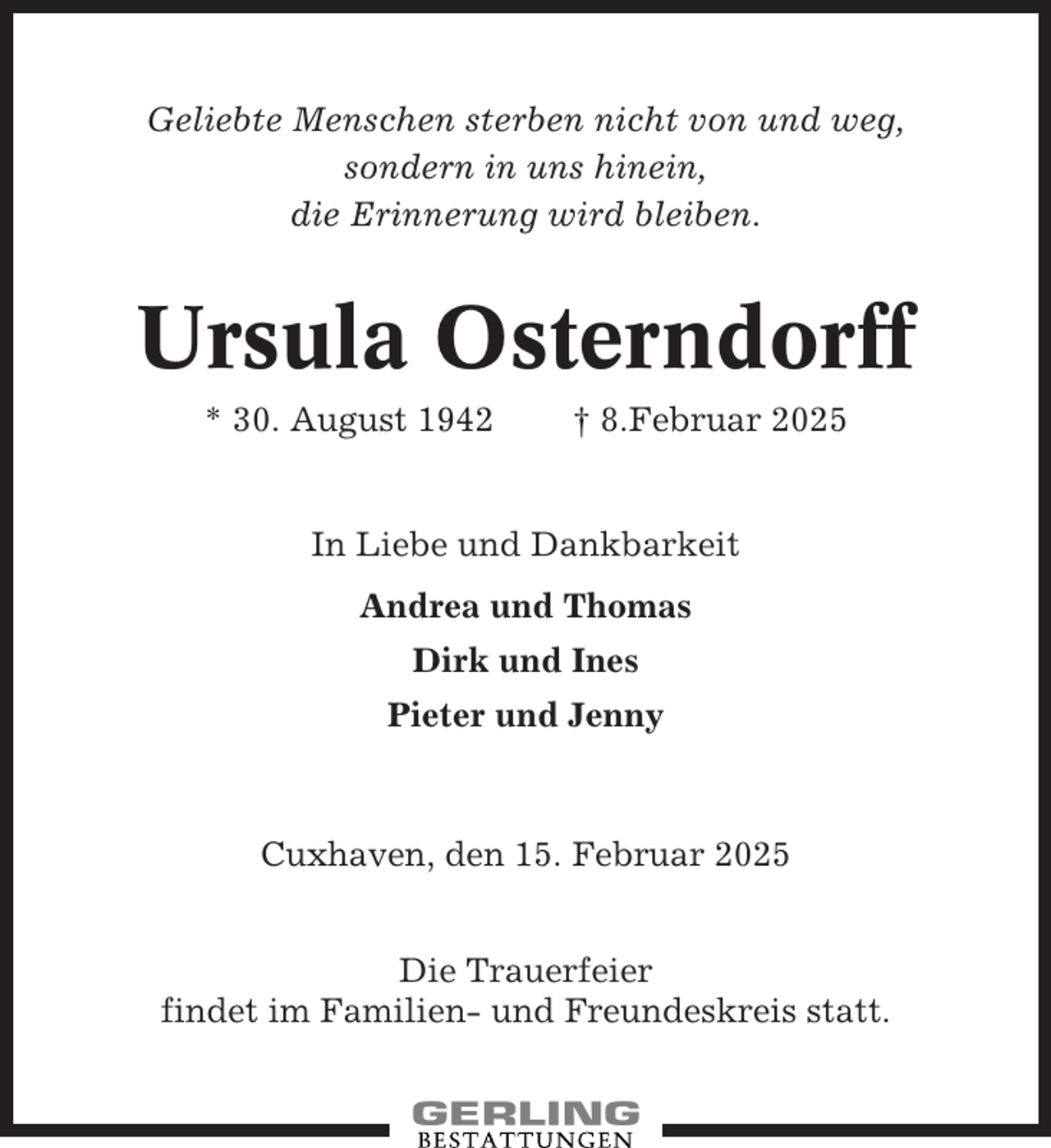 <p>Geliebte Menschen sterben nicht von und weg,<br />sondern in uns hinein,<br />die Erinnerung wird bleiben.</p><p>Ursula Osterndorff<br />* 30. August 1942</p><p>† 8.Februar 2025</p><p>In Liebe und Dankbarkeit<br />Andrea und Thomas<br />Dirk und Ines<br />Pieter und Jenny</p><p>Cuxhaven, den 15. Februar 2025<br />Die Trauerfeier<br />findet im Familien- und Freundeskreis statt.</p>