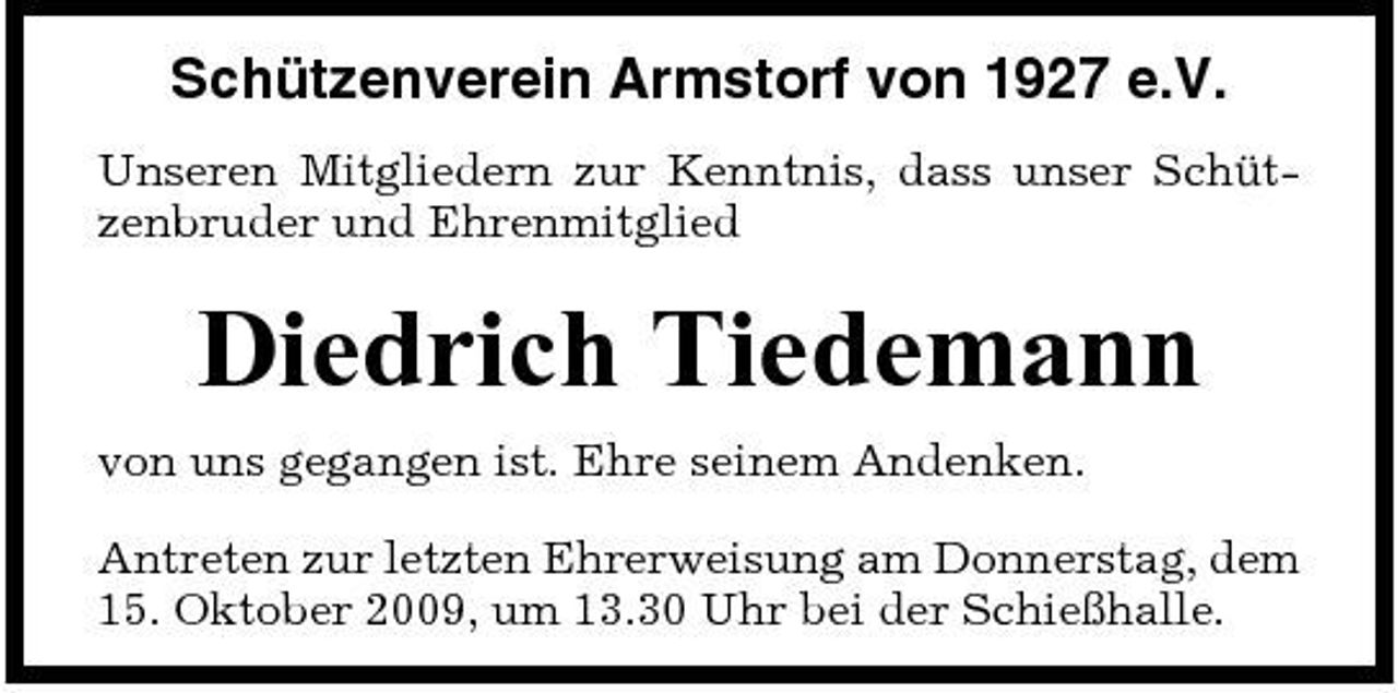 <p>Schützenverein Armstorf von 1927 e.V.<br />Unseren Mitgliedern zur Kenntnis, dass unser Schützenbruder und Ehrenmitglied</p><p>Diedrich Tiedemann<br />von uns gegangen ist. Ehre seinem Andenken. Antreten zur letzten Ehrerweisung am Donnerstag, dem 15. Oktober 2009, um 13.30 Uhr bei der Schießhalle.</p>