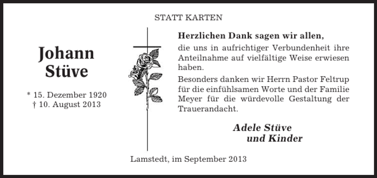 <p>STATT KARTEN</p><p>Herzlichen Dank sagen wir allen,</p><p>Johann<br />Stüve<br />* 15. Dezember 1920<br />† 10. August 2013</p><p>die uns in aufrichtiger Verbundenheit ihre<br />Anteilnahme auf vielfältige Weise erwiesen<br />haben.<br />Besonders danken wir Herrn Pastor Feltrup<br />für die einfühlsamen Worte und der Familie<br />Meyer für die würdevolle Gestaltung der<br />Trauerandacht.</p><p>Adele Stüve<br />und Kinder<br />Lamstedt, im September 2013</p>