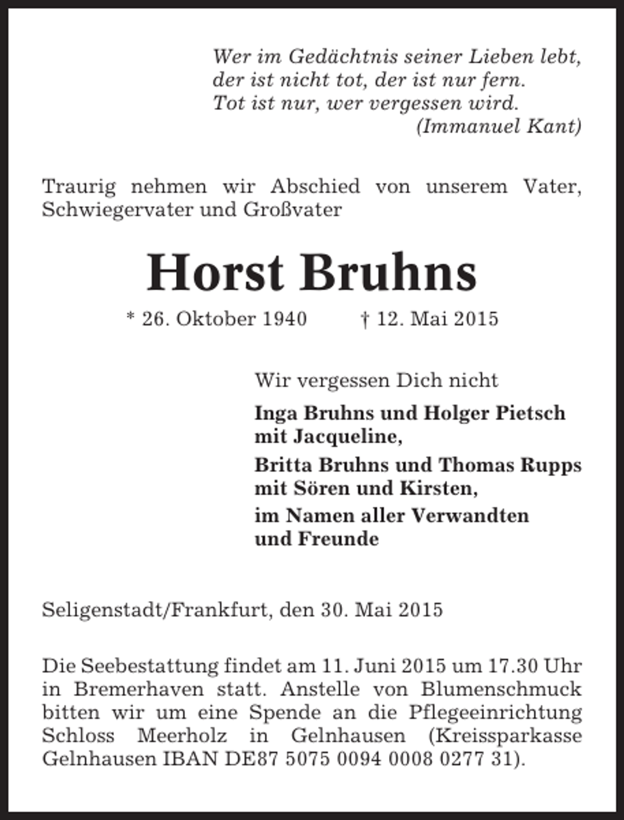 <p>Wer im Gedächtnis seiner Lieben lebt,<br />der ist nicht tot, der ist nur fern.<br />Tot ist nur, wer vergessen wird.<br />(Immanuel Kant)<br />Traurig nehmen wir Abschied von unserem Vater,<br />Schwiegervater und Großvater</p><p>Horst Bruhns<br />* 26. Oktober 1940</p><p>† 12. Mai 2015</p><p>Wir vergessen Dich nicht<br />Inga Bruhns und Holger Pietsch<br />mit Jacqueline,<br />Britta Bruhns und Thomas Rupps<br />mit Sören und Kirsten,<br />im Namen aller Verwandten<br />und Freunde</p><p>Seligenstadt/Frankfurt, den 30. Mai 2015<br />Die Seebestattung findet am 11. Juni 2015 um 17.30 Uhr<br />in Bremerhaven statt. Anstelle von Blumenschmuck<br />bitten wir um eine Spende an die Pflegeeinrichtung<br />Schloss Meerholz in Gelnhausen (Kreissparkasse<br />Gelnhausen IBAN DE87 5075 0094 0008 0277 31).</p>