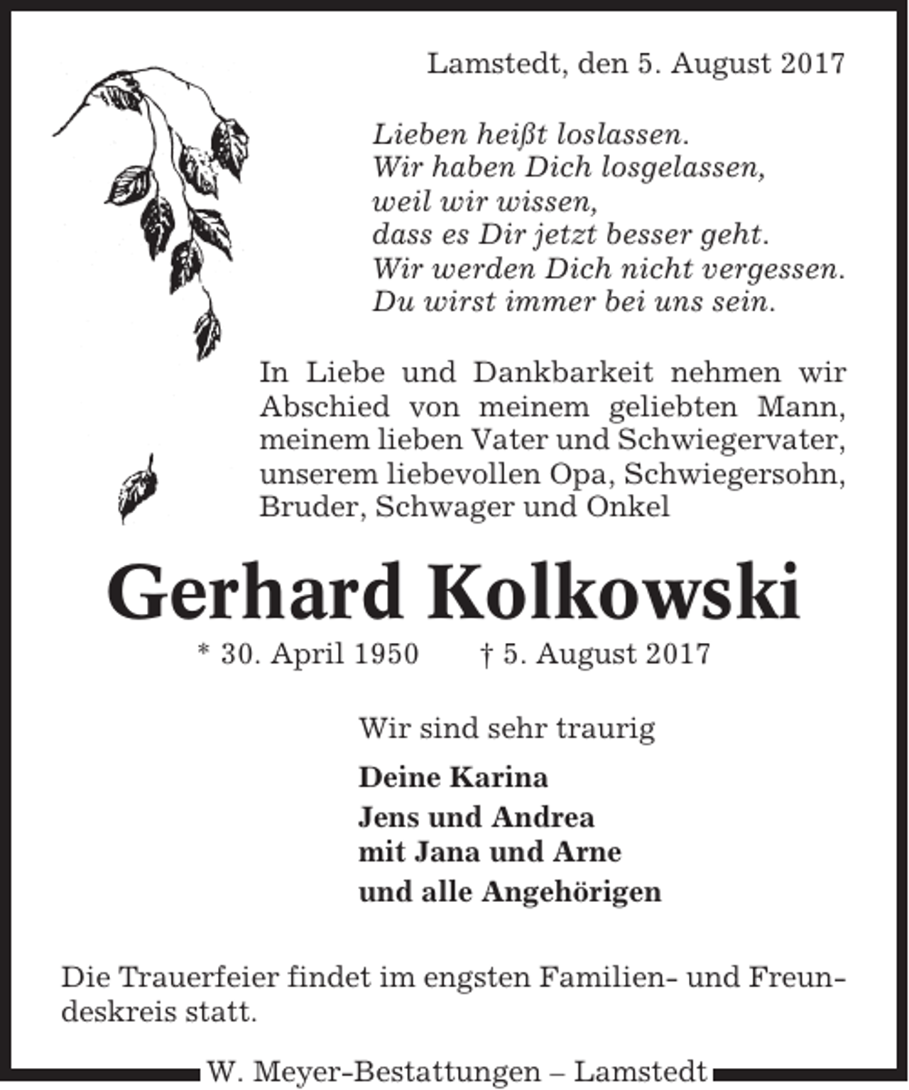 <p>Lamstedt, den 5. August 2017<br />Lieben heißt loslassen.<br />Wir haben Dich losgelassen,<br />weil wir wissen,<br />dass es Dir jetzt besser geht.<br />Wir werden Dich nicht vergessen.<br />Du wirst immer bei uns sein.<br />In Liebe und Dankbarkeit nehmen wir<br />Abschied von meinem geliebten Mann,<br />meinem lieben Vater und Schwiegervater,<br />unserem liebevollen Opa, Schwiegersohn,<br />Bruder, Schwager und Onkel</p><p>Gerhard Kolkowski<br />* 30. April 1950</p><p>† 5. August 2017</p><p>Wir sind sehr traurig<br />Deine Karina<br />Jens und Andrea<br />mit Jana und Arne<br />und alle Angehörigen<br />Die Trauerfeier findet im engsten Familien- und Freundeskreis statt.<br />W. Meyer-Bestattungen – Lamstedt</p>