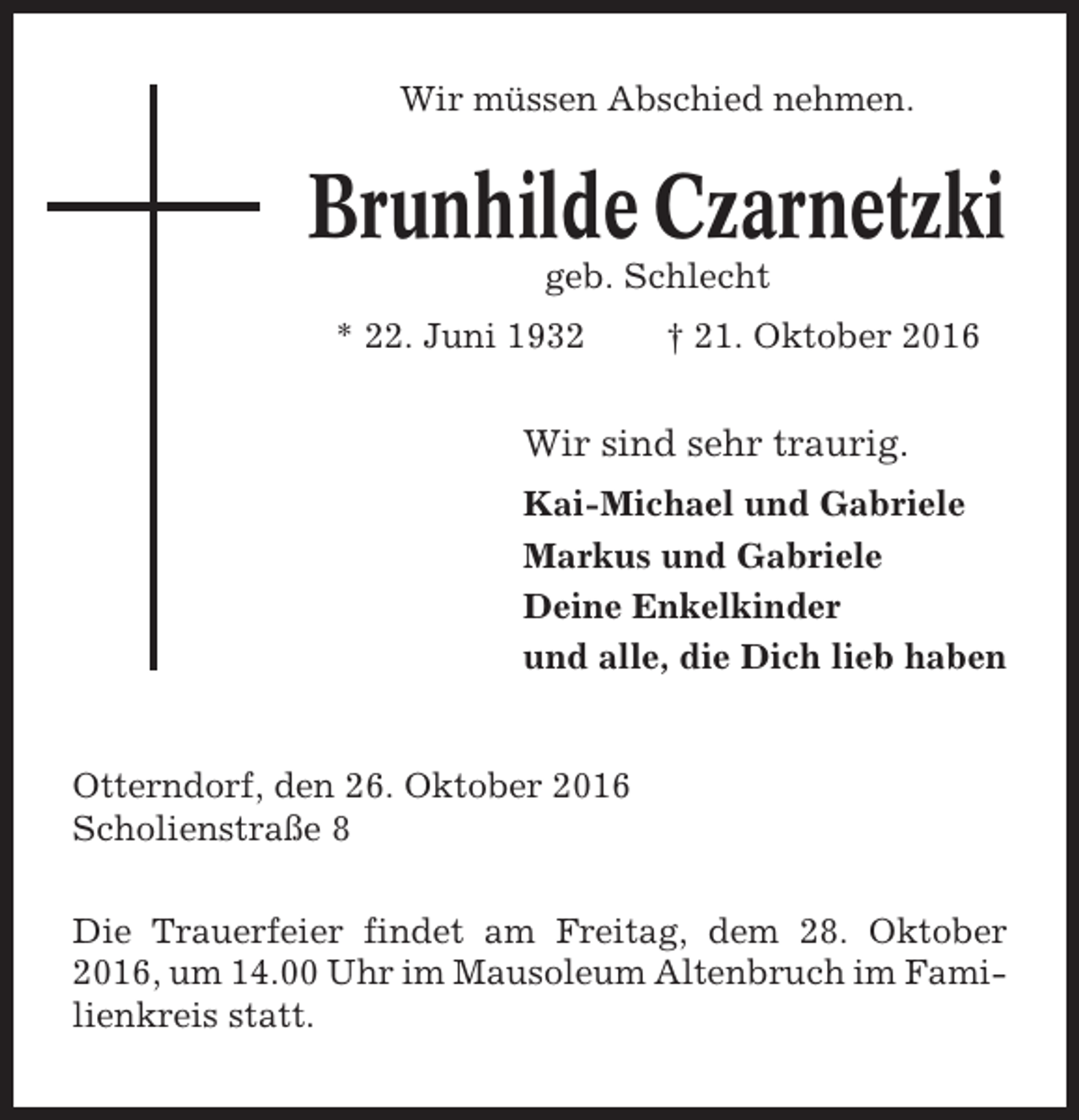 <p>Wir müssen Abschied nehmen.</p><p>Brunhilde Czarnetzki<br />geb. Schlecht<br />* 22. Juni 1932</p><p>† 21. Oktober 2016</p><p>Wir sind sehr traurig.<br />Kai-Michael und Gabriele<br />Markus und Gabriele<br />Deine Enkelkinder<br />und alle, die Dich lieb haben</p><p>Otterndorf, den 26. Oktober 2016<br />Scholienstraße 8<br />Die Trauerfeier findet am Freitag, dem 28. Oktober<br />2016, um 14.00 Uhr im Mausoleum Altenbruch im Familienkreis statt.</p>