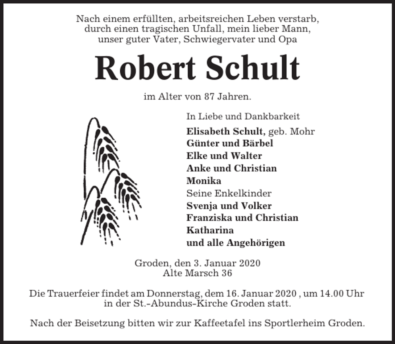 <p>Nach einem erfüllten, arbeitsreichen Leben verstarb,<br />durch einen tragischen Unfall, mein lieber Mann,<br />unser guter Vater, Schwiegervater und Opa</p><p>Robert Schult<br />im Alter von 87 Jahren.<br />In Liebe und Dankbarkeit</p><p>Elisabeth Schult, geb. Mohr<br />Günter und Bärbel<br />Elke und Walter<br />Anke und Christian<br />Monika<br />Seine Enkelkinder<br />Svenja und Volker<br />Franziska und Christian<br />Katharina<br />und alle Angehörigen<br />Groden, den 3. Januar 2020<br />Alte Marsch 36<br />Die Trauerfeier findet am Donnerstag, dem 16. Januar 2020 , um 14.00 Uhr<br />in der St.-Abundus-Kirche Groden statt.<br />Nach der Beisetzung bitten wir zur Kaffeetafel ins Sportlerheim Groden.</p>