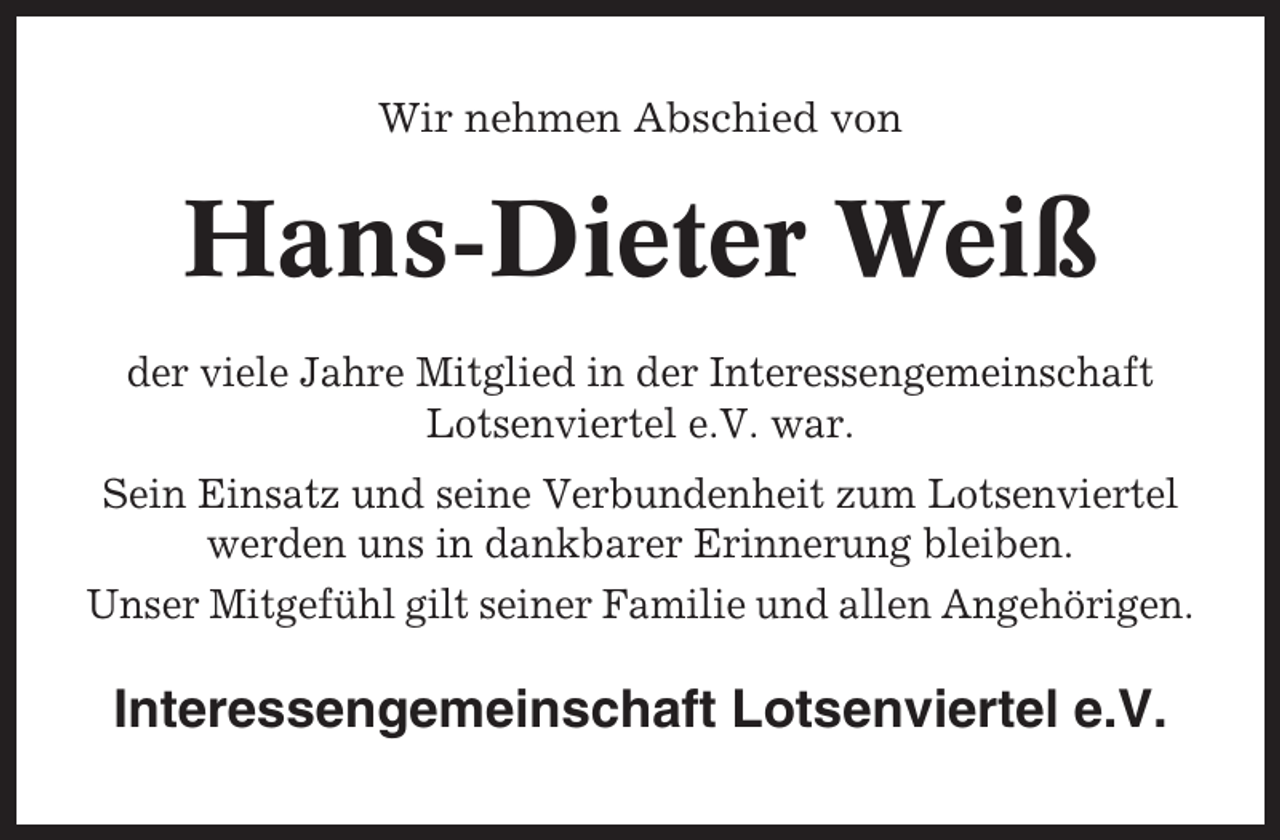 <p>Wir nehmen Abschied von</p><p>Hans-Dieter Weiß<br />der viele Jahre Mitglied in der Interessengemeinschaft<br />Lotsenviertel e.V. war.<br />Sein Einsatz und seine Verbundenheit zum Lotsenviertel<br />werden uns in dankbarer Erinnerung bleiben.<br />Unser Mitgefühl gilt seiner Familie und allen Angehörigen.</p><p>Interessengemeinschaft Lotsenviertel e.V.</p>