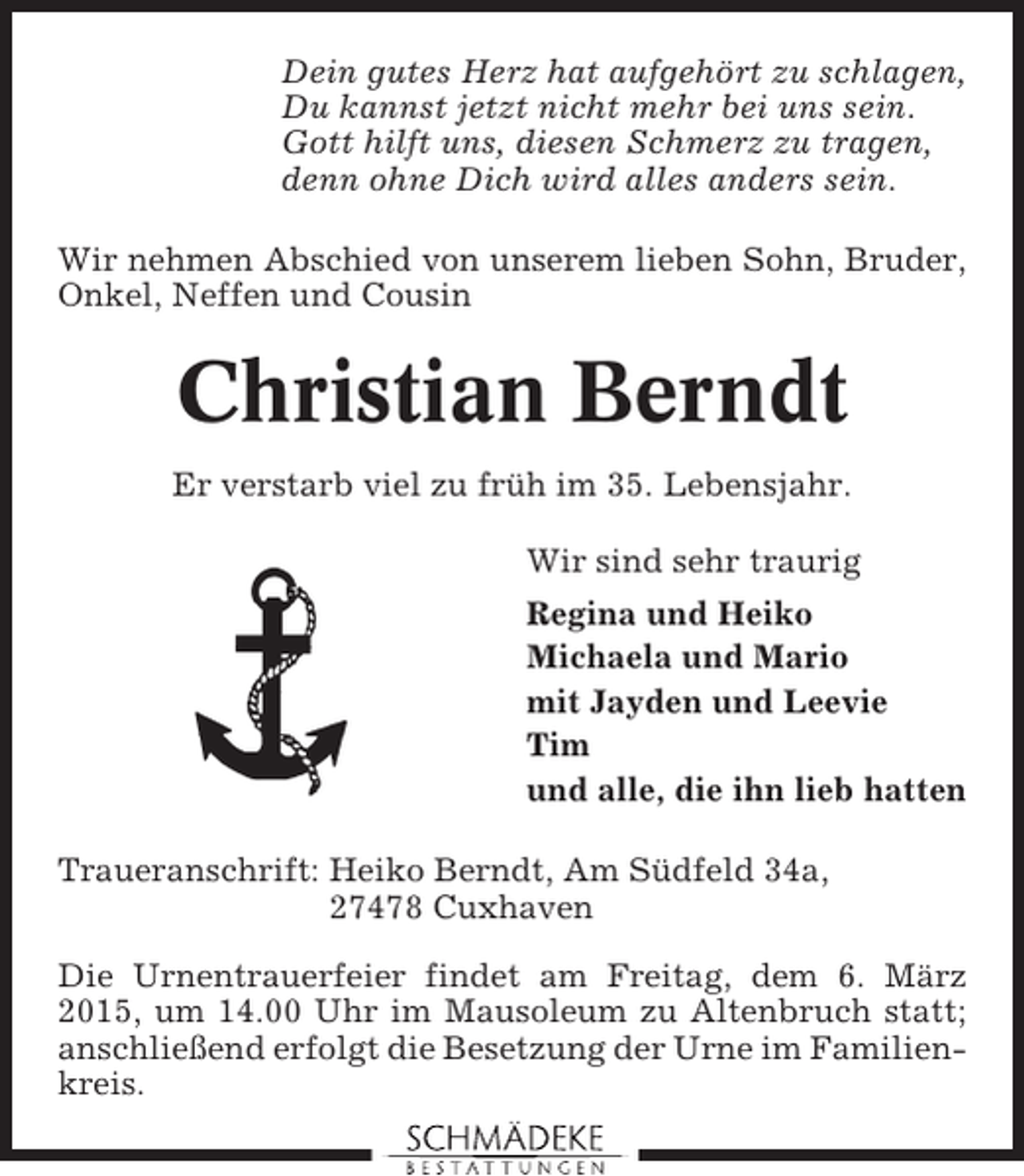 <p>Dein gutes Herz hat aufgehört zu schlagen,<br />Du kannst jetzt nicht mehr bei uns sein.<br />Gott hilft uns, diesen Schmerz zu tragen,<br />denn ohne Dich wird alles anders sein.<br />Wir nehmen Abschied von unserem lieben Sohn, Bruder,<br />Onkel, Neffen und Cousin</p><p>Christian Berndt<br />Er verstarb viel zu früh im 35. Lebensjahr.<br />Wir sind sehr traurig<br />Regina und Heiko<br />Michaela und Mario<br />mit Jayden und Leevie<br />Tim<br />und alle, die ihn lieb hatten<br />Traueranschrift: Heiko Berndt, Am Südfeld 34a,<br />27478 Cuxhaven<br />Die Urnentrauerfeier findet am Freitag, dem 6. März<br />2015, um 14.00 Uhr im Mausoleum zu Altenbruch statt;<br />anschließend erfolgt die Besetzung der Urne im Familienkreis.</p>