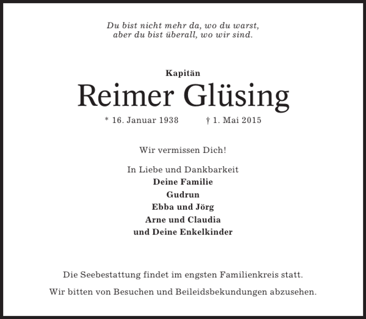 <p>Du bist nicht mehr da, wo du warst,<br />aber du bist überall, wo wir sind.</p><p>Kapitän</p><p>Reimer Glüsing<br />* 16. Januar 1938</p><p>† 1. Mai 2015</p><p>Wir vermissen Dich!<br />In Liebe und Dankbarkeit<br />Deine Familie<br />Gudrun<br />Ebba und Jörg<br />Arne und Claudia<br />und Deine Enkelkinder</p><p>Die Seebestattung findet im engsten Familienkreis statt.<br />Wir bitten von Besuchen und Beileidsbekundungen abzusehen.</p>
