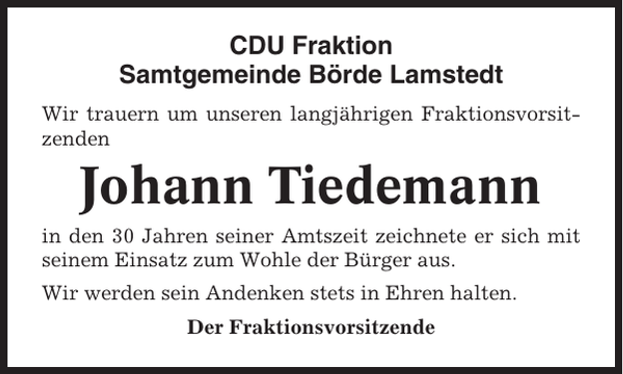 <p>CDU Fraktion<br />Samtgemeinde Börde Lamstedt<br />Wir trauern um unseren langjährigen Fraktionsvorsitzenden</p><p>Johann Tiedemann<br />in den 30 Jahren seiner Amtszeit zeichnete er sich mit<br />seinem Einsatz zum Wohle der Bürger aus.<br />Wir werden sein Andenken stets in Ehren halten.<br />Der Fraktionsvorsitzende</p>