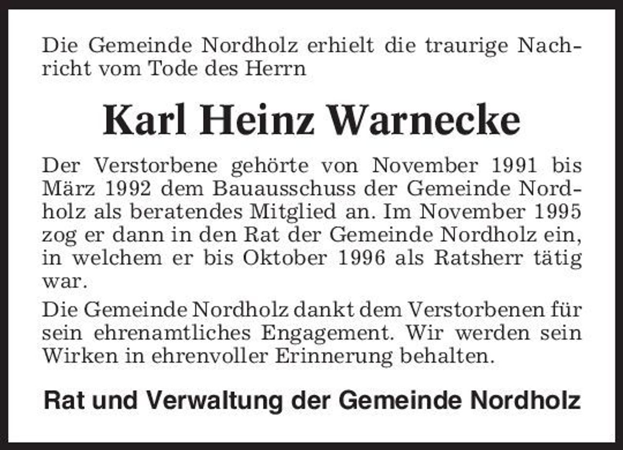 <p>Die Gemeinde Nordholz erhielt die traurige Nachricht vom Tode des Herrn</p><p>Karl Heinz Warnecke<br />Der Verstorbene gehörte von November 1991 bis März 1992 dem Bauausschuss der Gemeinde Nordholz als beratendes Mitglied an. Im November 1995 zog er dann in den Rat der Gemeinde Nordholz ein, in welchem er bis Oktober 1996 als Ratsherr tätig war. Die Gemeinde Nordholz dankt dem Verstorbenen für sein ehrenamtliches Engagement. Wir werden sein Wirken in ehrenvoller Erinnerung behalten.</p><p>Rat und Verwaltung der Gemeinde Nordholz</p>