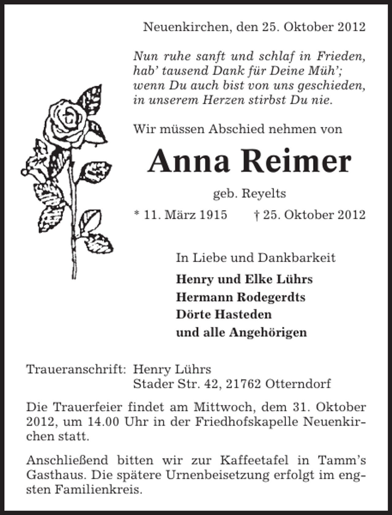 <p>Neuenkirchen, den 25. Oktober 2012<br />Nun ruhe sanft und schlaf in Frieden,<br />hab’ tausend Dank für Deine Müh’;<br />wenn Du auch bist von uns geschieden,<br />in unserem Herzen stirbst Du nie.<br />Wir müssen Abschied nehmen von</p><p>Anna Reimer<br />geb. Reyelts<br />* 11. März 1915</p><p>† 25. Oktober 2012</p><p>In Liebe und Dankbarkeit<br />Henry und Elke Lührs<br />Hermann Rodegerdts<br />Dörte Hasteden<br />und alle Angehörigen<br />Traueranschrift: Henry Lührs<br />Stader Str. 42, 21762 Otterndorf<br />Die Trauerfeier findet am Mittwoch, dem 31. Oktober<br />2012, um 14.00 Uhr in der Friedhofskapelle Neuenkirchen statt.<br />Anschließend bitten wir zur Kaffeetafel in Tamm’s<br />Gasthaus. Die spätere Urnenbeisetzung erfolgt im engsten Familienkreis.</p>