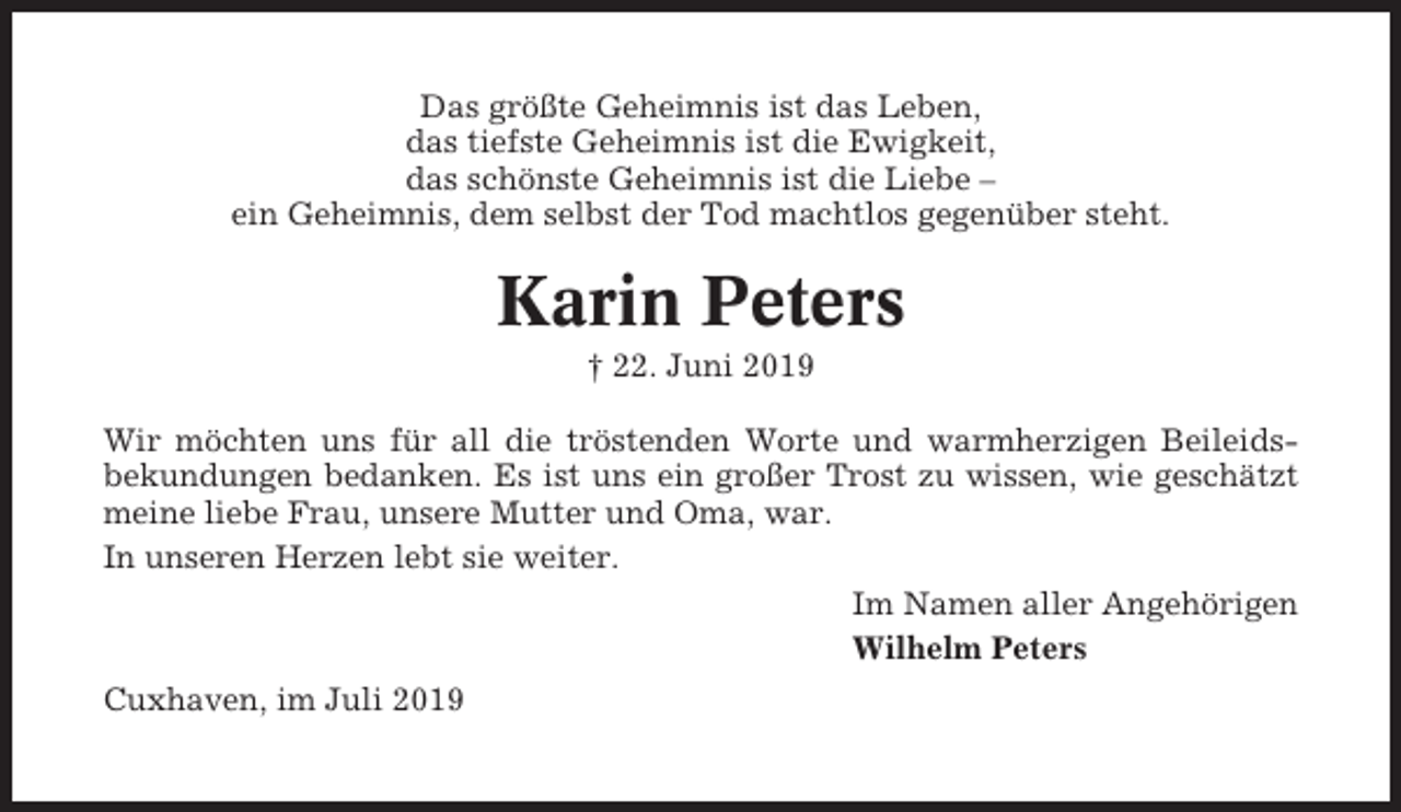 <p>Das größte Geheimnis ist das Leben,<br />das tiefste Geheimnis ist die Ewigkeit,<br />das schönste Geheimnis ist die Liebe –<br />ein Geheimnis, dem selbst der Tod machtlos gegenüber steht.</p><p>Karin Peters<br />† 22. Juni 2019<br />Wir möchten uns für all die tröstenden Worte und warmherzigen Beileidsbekundungen bedanken. Es ist uns ein großer Trost zu wissen, wie geschätzt<br />meine liebe Frau, unsere Mutter und Oma, war.<br />In unseren Herzen lebt sie weiter.<br />Im Namen aller Angehörigen<br />Wilhelm Peters<br />Cuxhaven, im Juli 2019</p>