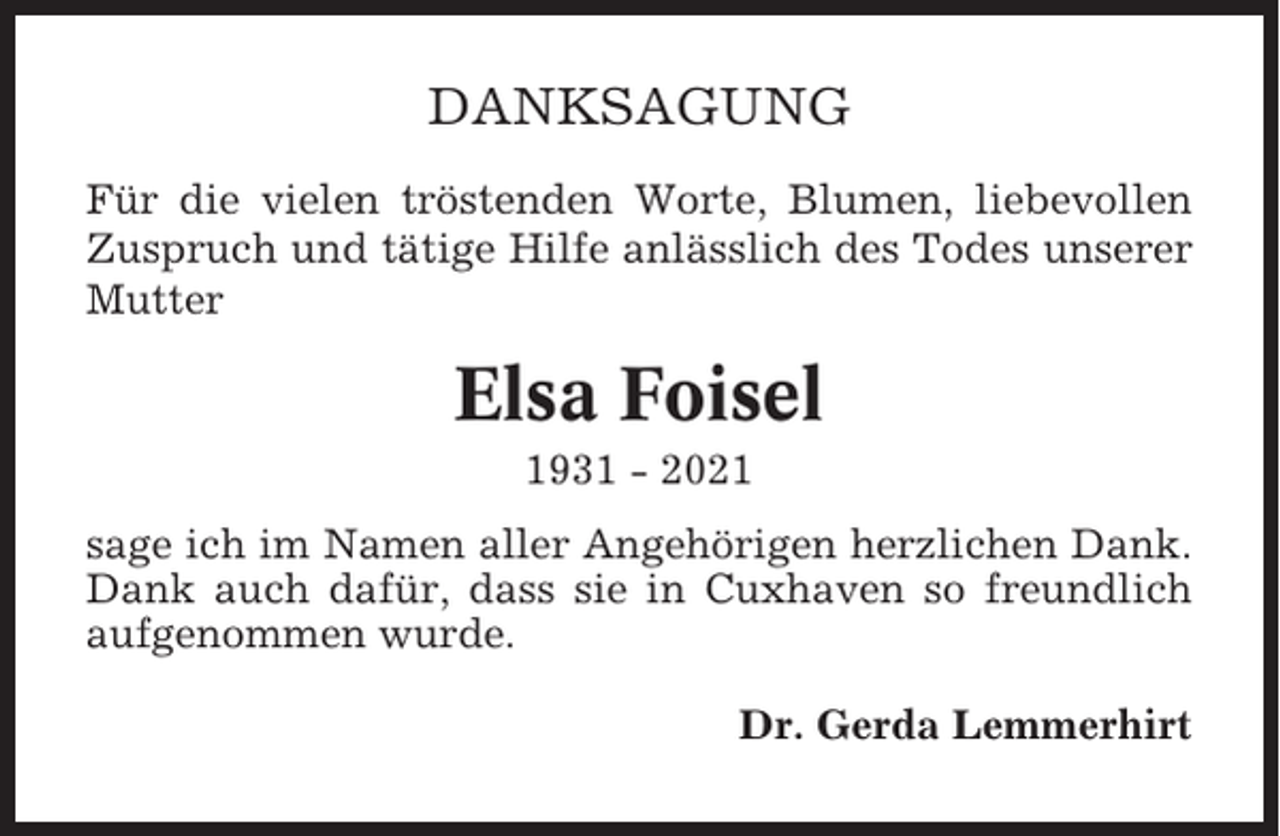 <p>DANKSAGUNG<br />Für die vielen tröstenden Worte, Blumen, liebevollen<br />Zuspruch und tätige Hilfe anlässlich des Todes unserer<br />Mutter</p><p>Elsa Foisel<br />1931 - 2021<br />sage ich im Namen aller Angehörigen herzlichen Dank.<br />Dank auch dafür, dass sie in Cuxhaven so freundlich<br />aufgenommen wurde.<br />Dr. Gerda Lemmerhirt</p>