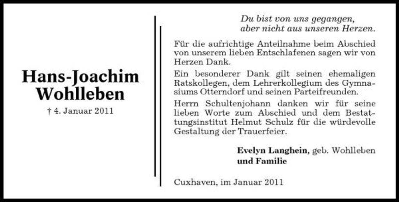 <p>Du bist von uns gegangen, aber nicht aus unseren Herzen.<br />Für die aufrichtige Anteilnahme beim Abschied von unserem lieben Entschlafenen sagen wir von Herzen Dank. Ein besonderer Dank gilt seinen ehemaligen Ratskollegen, dem Lehrerkollegium des Gymnasiums Otterndorf und seinen Parteifreunden. Herrn Schultenjohann danken wir für seine lieben Worte zum Abschied und dem Bestattungsinstitut Helmut Schulz für die würdevolle Gestaltung der Trauerfeier. Evelyn Langhein, geb. Wohlleben und Familie Cuxhaven, im Januar 2011</p><p>Hans-Joachim Wohlleben<br />† 4. Januar 2011</p>