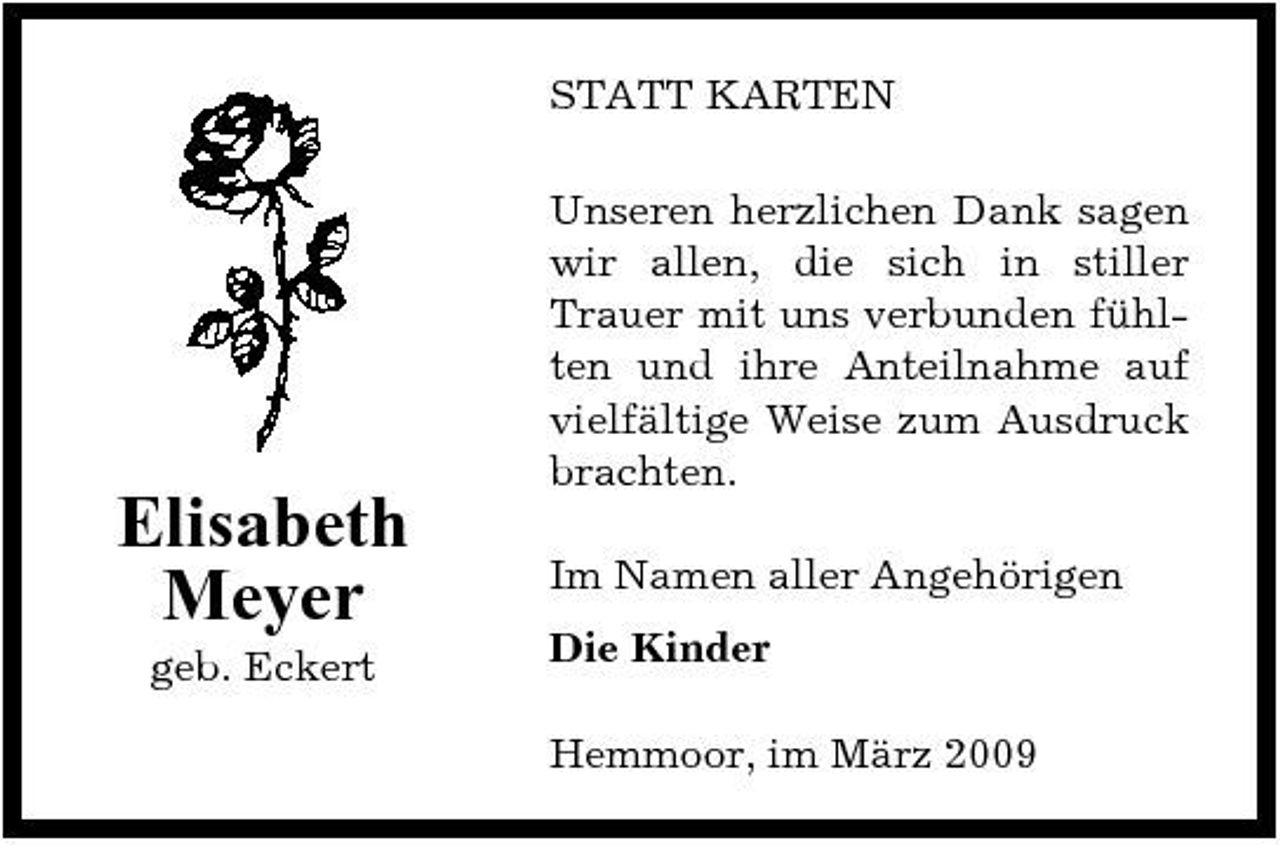 <p>STATT KARTEN Unseren herzlichen Dank sagen wir allen, die sich in stiller Trauer mit uns verbunden fühlten und ihre Anteilnahme auf vielfältige Weise zum Ausdruck brachten.</p><p>Elisabeth Meyer<br />geb. Eckert</p><p>Im Namen aller Angehörigen Die Kinder Hemmoor, im März 2009</p>