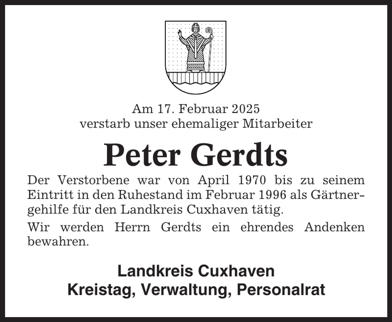 <p>Am 17. Februar 2025<br />verstarb unser ehemaliger Mitarbeiter</p><p>Peter Gerdts<br />Der Verstorbene war von April 1970 bis zu seinem<br />Eintritt in den Ruhestand im Februar 1996 als Gärtnergehilfe für den Landkreis Cuxhaven tätig.<br />Wir werden Herrn Gerdts ein ehrendes Andenken<br />bewahren.</p><p>Landkreis Cuxhaven<br />Kreistag, Verwaltung, Personalrat</p>