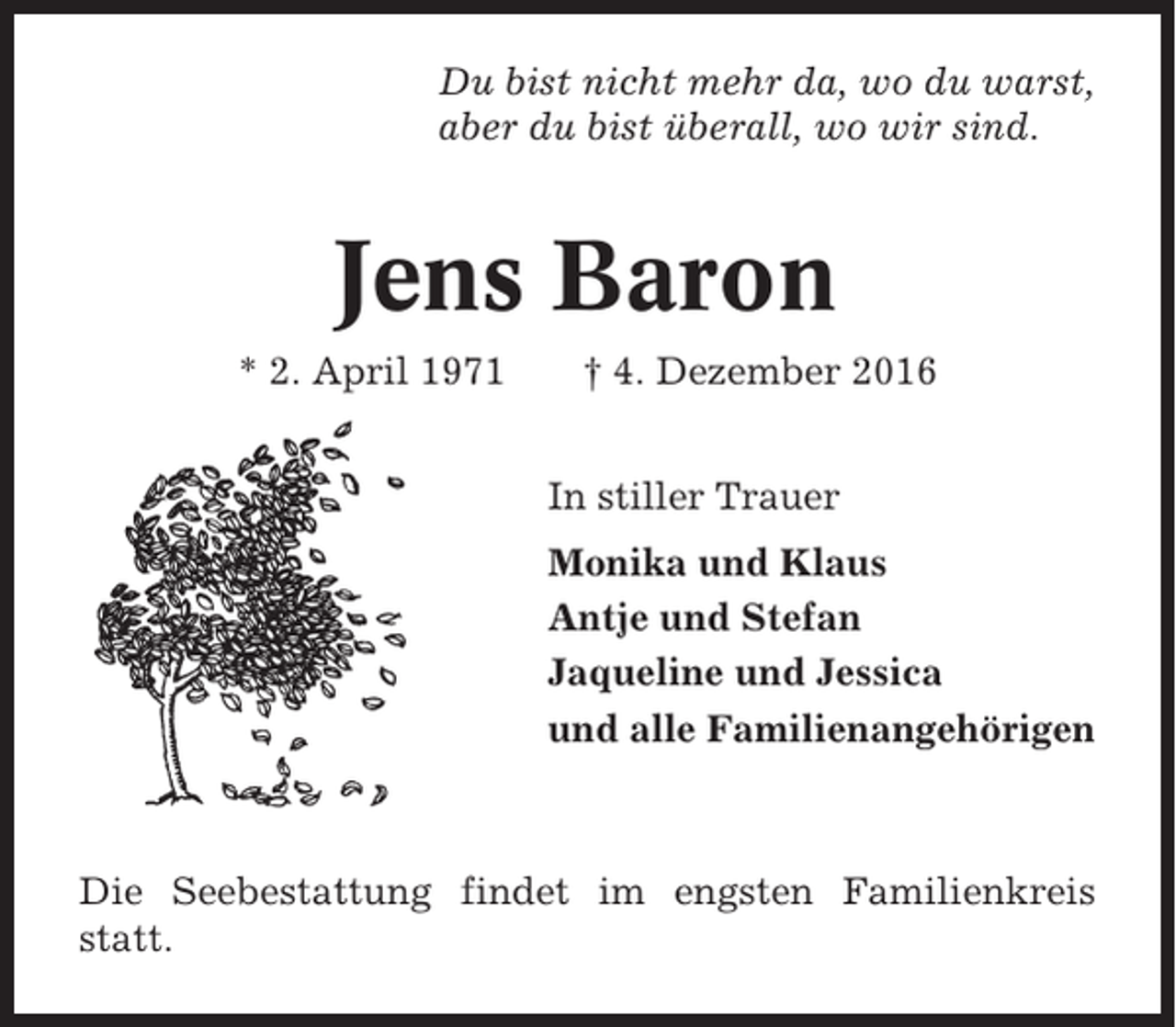 <p>Du bist nicht mehr da, wo du warst,<br />aber du bist überall, wo wir sind.</p><p>Jens Baron<br />* 2. April 1971</p><p>† 4. Dezember 2016<br />In stiller Trauer<br />Monika und Klaus<br />Antje und Stefan<br />Jaqueline und Jessica<br />und alle Familienangehörigen</p><p>Die Seebestattung findet im engsten Familienkreis<br />statt.</p>